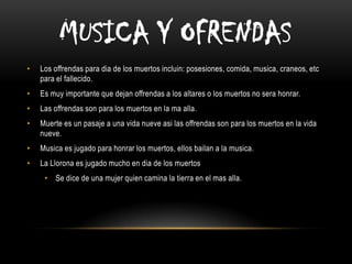 MUSICA Y OFRENDAS
•

Los offrendas para dia de los muertos incluin: posesiones, comida, musica, craneos, etc
para el fallecido.

•

Es muy importante que dejan offrendas a los altares o los muertos no sera honrar.

•

Las offrendas son para los muertos en la ma alla.

•

Muerte es un pasaje a una vida nueve asi las offrendas son para los muertos en la vida
nueve.

•

Musica es jugado para honrar los muertos, ellos bailan a la musica.

•

La Llorona es jugado mucho en dia de los muertos
• Se dice de una mujer quien camina la tierra en el mas alla.

 