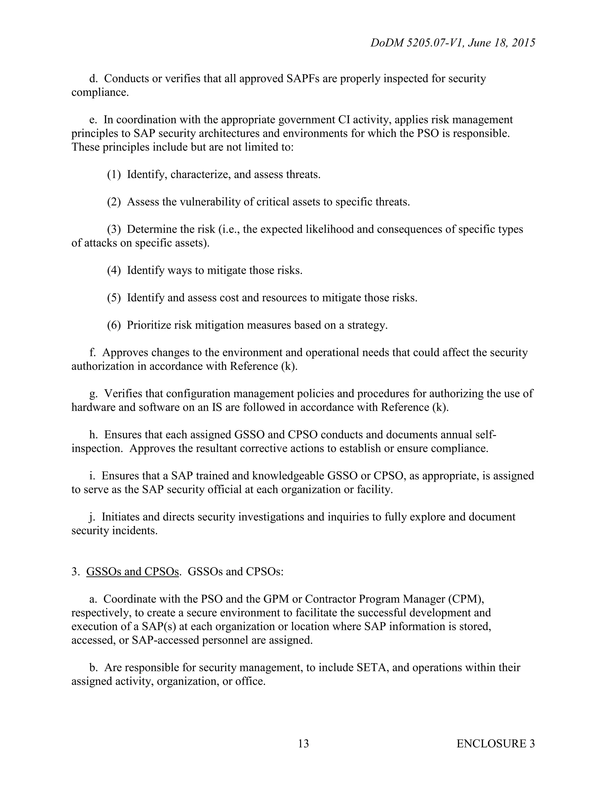 DoDM 5205.07-V1, June 18, 2015
ENCLOSURE 313
d. Conducts or verifies that all approved SAPFs are properly inspected for security
compliance.
e. In coordination with the appropriate government CI activity, applies risk management
principles to SAP security architectures and environments for which the PSO is responsible.
These principles include but are not limited to:
(1) Identify, characterize, and assess threats.
(2) Assess the vulnerability of critical assets to specific threats.
(3) Determine the risk (i.e., the expected likelihood and consequences of specific types
of attacks on specific assets).
(4) Identify ways to mitigate those risks.
(5) Identify and assess cost and resources to mitigate those risks.
(6) Prioritize risk mitigation measures based on a strategy.
f. Approves changes to the environment and operational needs that could affect the security
authorization in accordance with Reference (k).
g. Verifies that configuration management policies and procedures for authorizing the use of
hardware and software on an IS are followed in accordance with Reference (k).
h. Ensures that each assigned GSSO and CPSO conducts and documents annual self-
inspection. Approves the resultant corrective actions to establish or ensure compliance.
i. Ensures that a SAP trained and knowledgeable GSSO or CPSO, as appropriate, is assigned
to serve as the SAP security official at each organization or facility.
j. Initiates and directs security investigations and inquiries to fully explore and document
security incidents.
3. GSSOs and CPSOs. GSSOs and CPSOs:
a. Coordinate with the PSO and the GPM or Contractor Program Manager (CPM),
respectively, to create a secure environment to facilitate the successful development and
execution of a SAP(s) at each organization or location where SAP information is stored,
accessed, or SAP-accessed personnel are assigned.
b. Are responsible for security management, to include SETA, and operations within their
assigned activity, organization, or office.
 
