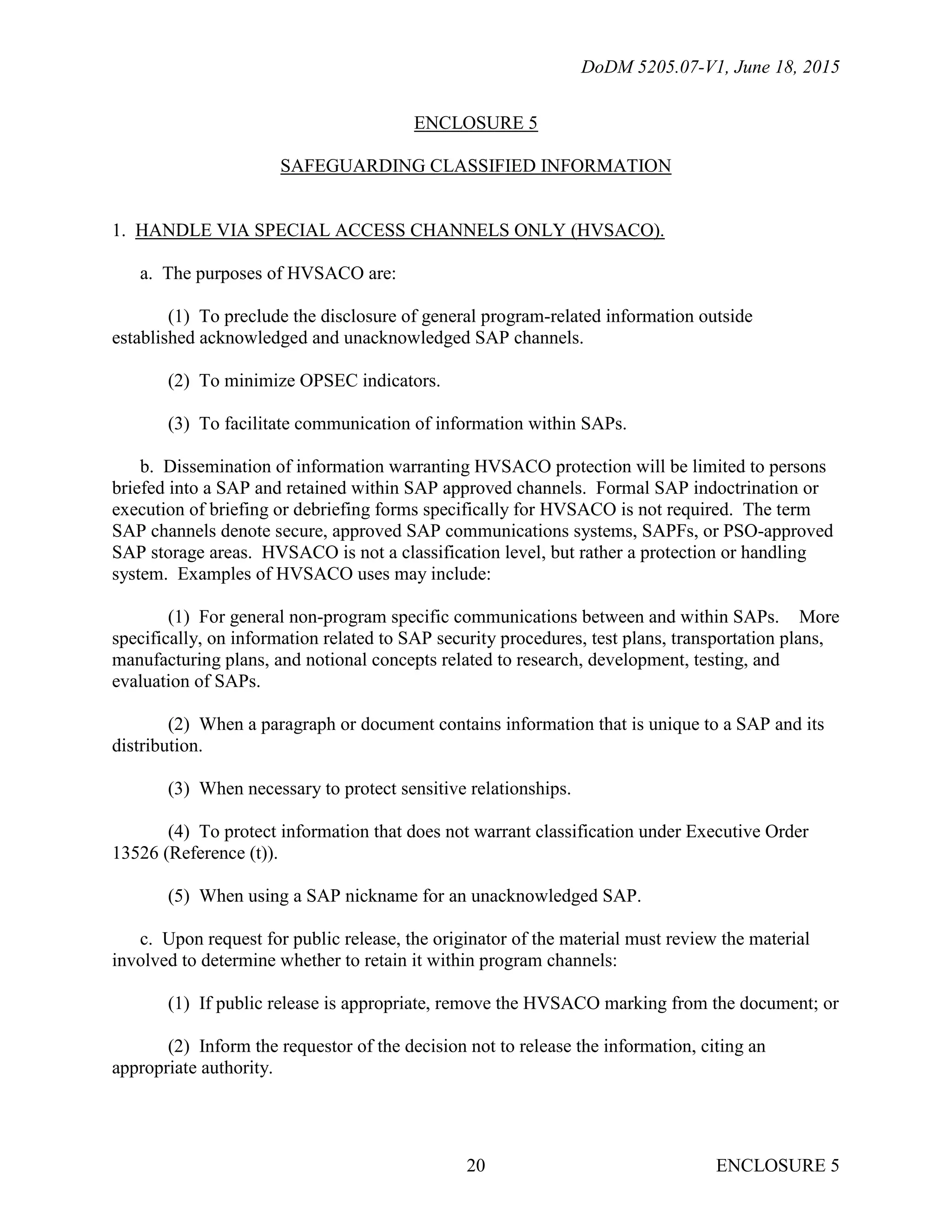 DoDM 5205.07-V1, June 18, 2015
ENCLOSURE 520
ENCLOSURE 5
SAFEGUARDING CLASSIFIED INFORMATION
1. HANDLE VIA SPECIAL ACCESS CHANNELS ONLY (HVSACO).
a. The purposes of HVSACO are:
(1) To preclude the disclosure of general program-related information outside
established acknowledged and unacknowledged SAP channels.
(2) To minimize OPSEC indicators.
(3) To facilitate communication of information within SAPs.
b. Dissemination of information warranting HVSACO protection will be limited to persons
briefed into a SAP and retained within SAP approved channels. Formal SAP indoctrination or
execution of briefing or debriefing forms specifically for HVSACO is not required. The term
SAP channels denote secure, approved SAP communications systems, SAPFs, or PSO-approved
SAP storage areas. HVSACO is not a classification level, but rather a protection or handling
system. Examples of HVSACO uses may include:
(1) For general non-program specific communications between and within SAPs. More
specifically, on information related to SAP security procedures, test plans, transportation plans,
manufacturing plans, and notional concepts related to research, development, testing, and
evaluation of SAPs.
(2) When a paragraph or document contains information that is unique to a SAP and its
distribution.
(3) When necessary to protect sensitive relationships.
(4) To protect information that does not warrant classification under Executive Order
13526 (Reference (t)).
(5) When using a SAP nickname for an unacknowledged SAP.
c. Upon request for public release, the originator of the material must review the material
involved to determine whether to retain it within program channels:
(1) If public release is appropriate, remove the HVSACO marking from the document; or
(2) Inform the requestor of the decision not to release the information, citing an
appropriate authority.
 