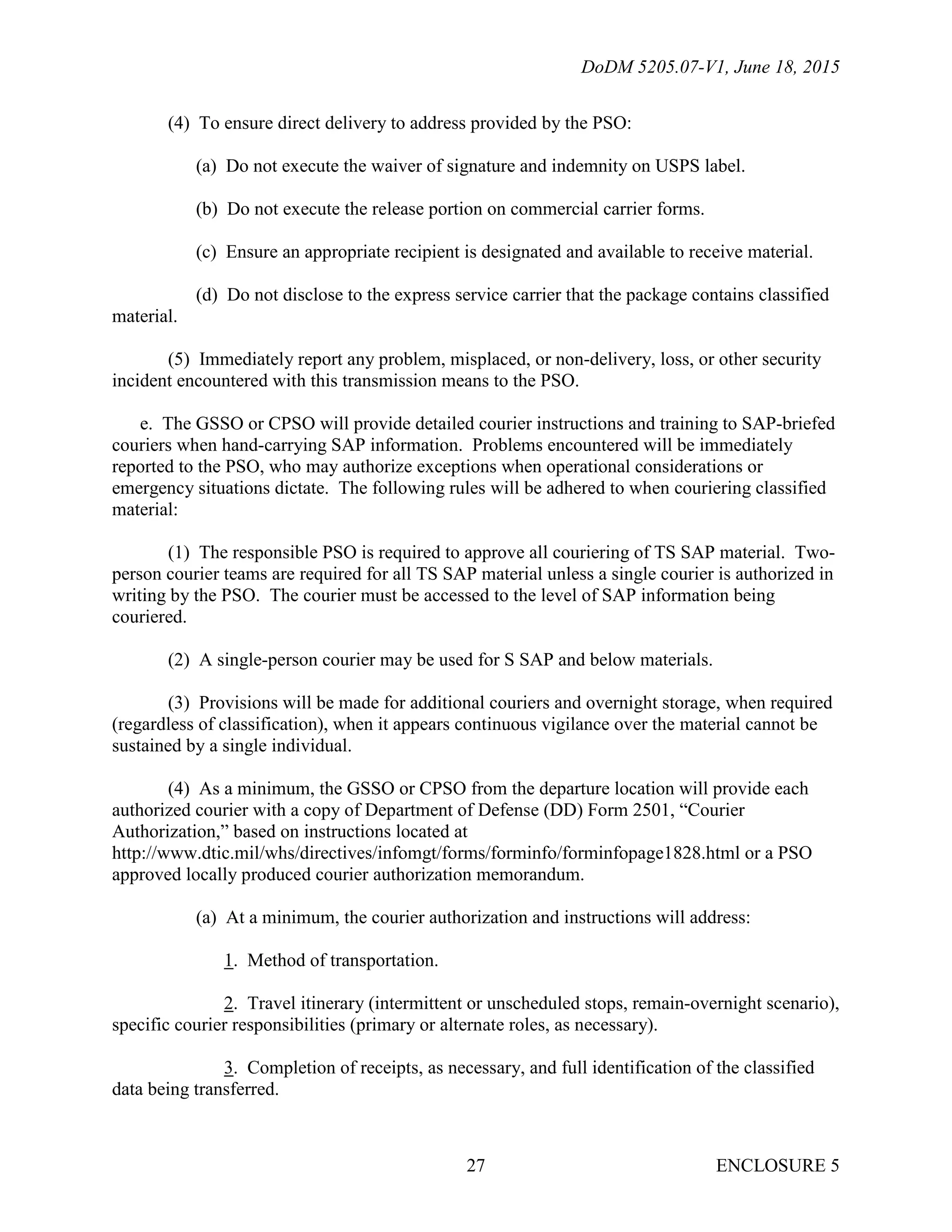 DoDM 5205.07-V1, June 18, 2015
ENCLOSURE 527
(4) To ensure direct delivery to address provided by the PSO:
(a) Do not execute the waiver of signature and indemnity on USPS label.
(b) Do not execute the release portion on commercial carrier forms.
(c) Ensure an appropriate recipient is designated and available to receive material.
(d) Do not disclose to the express service carrier that the package contains classified
material.
(5) Immediately report any problem, misplaced, or non-delivery, loss, or other security
incident encountered with this transmission means to the PSO.
e. The GSSO or CPSO will provide detailed courier instructions and training to SAP-briefed
couriers when hand-carrying SAP information. Problems encountered will be immediately
reported to the PSO, who may authorize exceptions when operational considerations or
emergency situations dictate. The following rules will be adhered to when couriering classified
material:
(1) The responsible PSO is required to approve all couriering of TS SAP material. Two-
person courier teams are required for all TS SAP material unless a single courier is authorized in
writing by the PSO. The courier must be accessed to the level of SAP information being
couriered.
(2) A single-person courier may be used for S SAP and below materials.
(3) Provisions will be made for additional couriers and overnight storage, when required
(regardless of classification), when it appears continuous vigilance over the material cannot be
sustained by a single individual.
(4) As a minimum, the GSSO or CPSO from the departure location will provide each
authorized courier with a copy of Department of Defense (DD) Form 2501, “Courier
Authorization,” based on instructions located at
http://www.dtic.mil/whs/directives/infomgt/forms/forminfo/forminfopage1828.html or a PSO
approved locally produced courier authorization memorandum.
(a) At a minimum, the courier authorization and instructions will address:
1. Method of transportation.
2. Travel itinerary (intermittent or unscheduled stops, remain-overnight scenario),
specific courier responsibilities (primary or alternate roles, as necessary).
3. Completion of receipts, as necessary, and full identification of the classified
data being transferred.
 