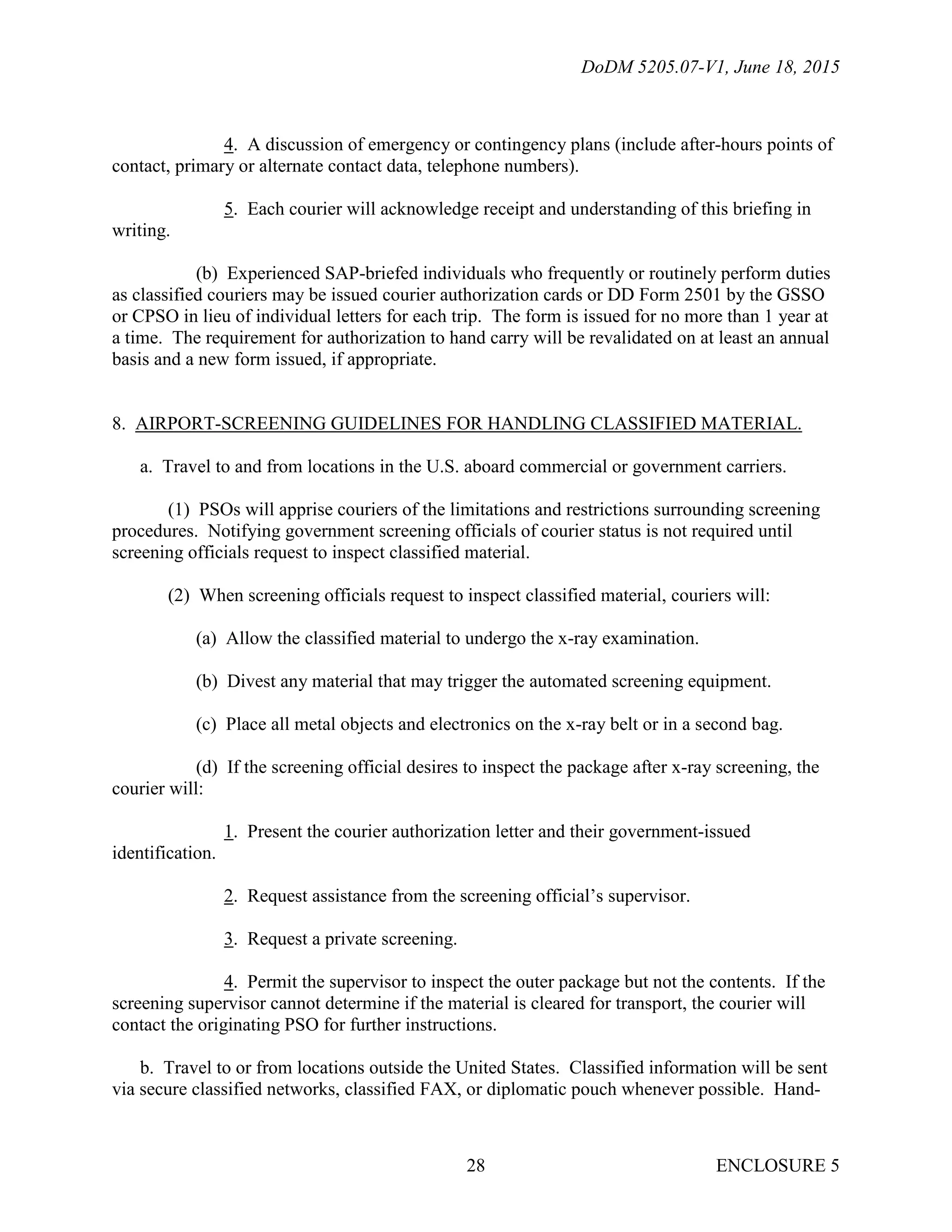 DoDM 5205.07-V1, June 18, 2015
ENCLOSURE 528
4. A discussion of emergency or contingency plans (include after-hours points of
contact, primary or alternate contact data, telephone numbers).
5. Each courier will acknowledge receipt and understanding of this briefing in
writing.
(b) Experienced SAP-briefed individuals who frequently or routinely perform duties
as classified couriers may be issued courier authorization cards or DD Form 2501 by the GSSO
or CPSO in lieu of individual letters for each trip. The form is issued for no more than 1 year at
a time. The requirement for authorization to hand carry will be revalidated on at least an annual
basis and a new form issued, if appropriate.
8. AIRPORT-SCREENING GUIDELINES FOR HANDLING CLASSIFIED MATERIAL.
a. Travel to and from locations in the U.S. aboard commercial or government carriers.
(1) PSOs will apprise couriers of the limitations and restrictions surrounding screening
procedures. Notifying government screening officials of courier status is not required until
screening officials request to inspect classified material.
(2) When screening officials request to inspect classified material, couriers will:
(a) Allow the classified material to undergo the x-ray examination.
(b) Divest any material that may trigger the automated screening equipment.
(c) Place all metal objects and electronics on the x-ray belt or in a second bag.
(d) If the screening official desires to inspect the package after x-ray screening, the
courier will:
1. Present the courier authorization letter and their government-issued
identification.
2. Request assistance from the screening official’s supervisor.
3. Request a private screening.
4. Permit the supervisor to inspect the outer package but not the contents. If the
screening supervisor cannot determine if the material is cleared for transport, the courier will
contact the originating PSO for further instructions.
b. Travel to or from locations outside the United States. Classified information will be sent
via secure classified networks, classified FAX, or diplomatic pouch whenever possible. Hand-
 