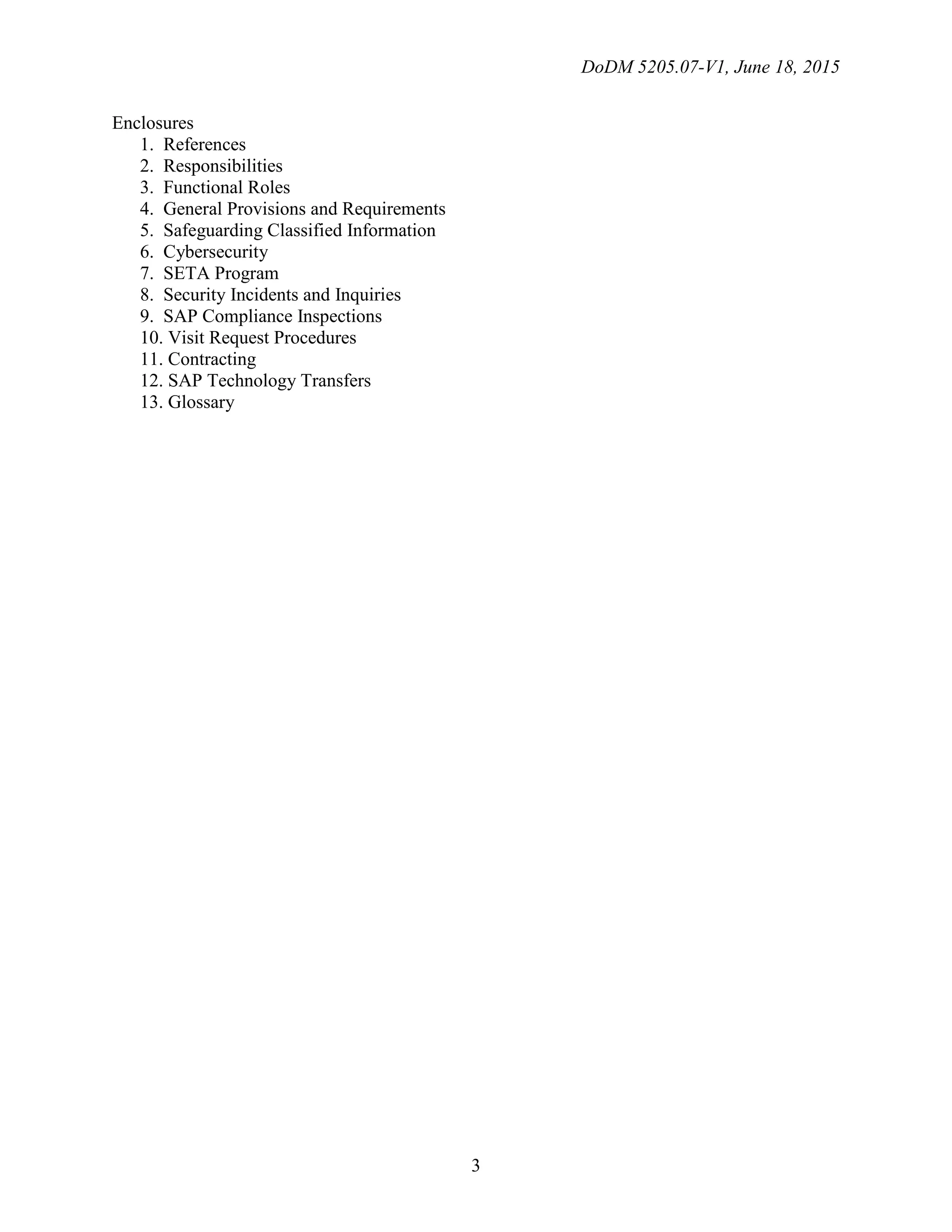 DoDM 5205.07-V1, June 18, 2015
3
Enclosures
1. References
2. Responsibilities
3. Functional Roles
4. General Provisions and Requirements
5. Safeguarding Classified Information
6. Cybersecurity
7. SETA Program
8. Security Incidents and Inquiries
9. SAP Compliance Inspections
10. Visit Request Procedures
11. Contracting
12. SAP Technology Transfers
13. Glossary
 