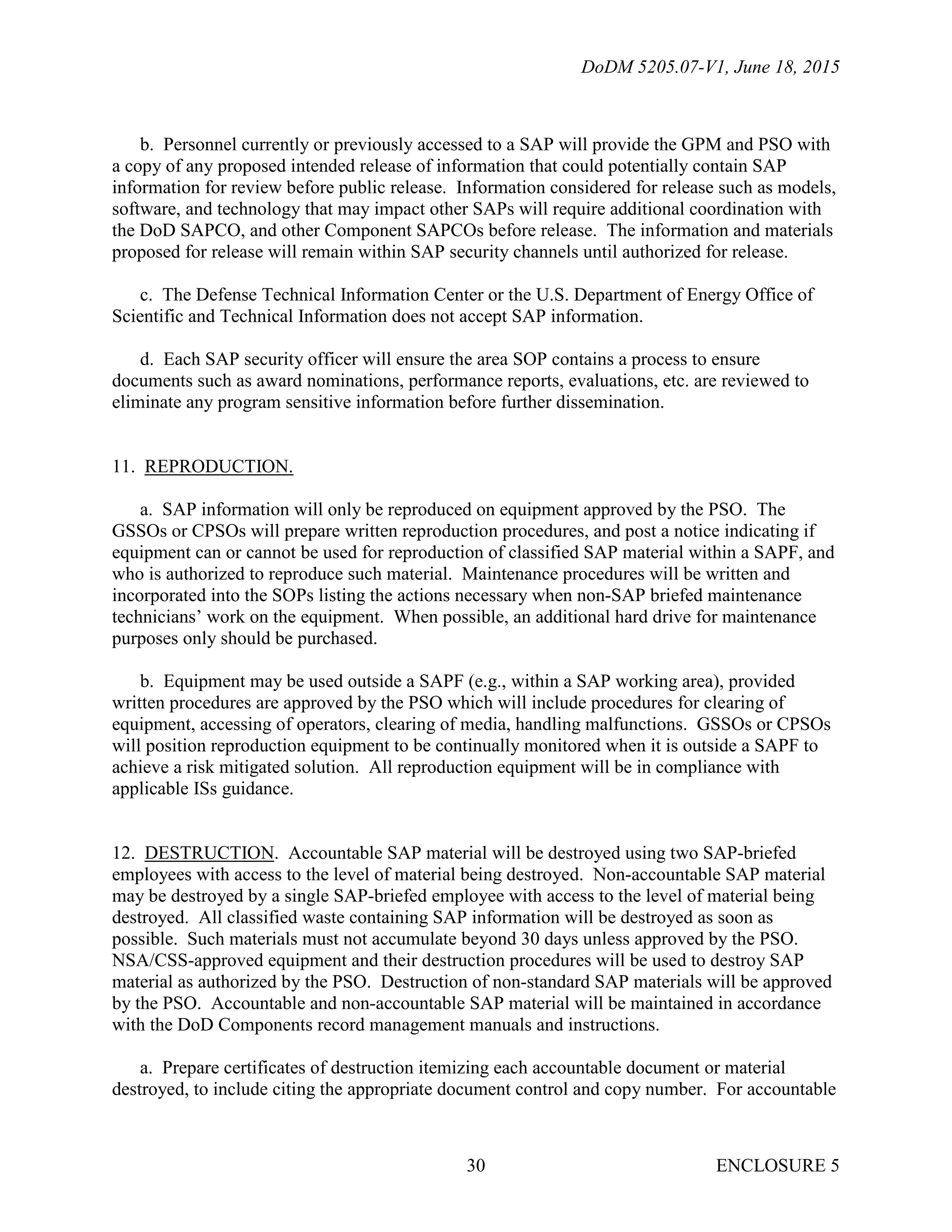 DoDM 5205.07-V1, June 18, 2015
ENCLOSURE 530
b. Personnel currently or previously accessed to a SAP will provide the GPM and PSO with
a copy of any proposed intended release of information that could potentially contain SAP
information for review before public release. Information considered for release such as models,
software, and technology that may impact other SAPs will require additional coordination with
the DoD SAPCO, and other Component SAPCOs before release. The information and materials
proposed for release will remain within SAP security channels until authorized for release.
c. The Defense Technical Information Center or the U.S. Department of Energy Office of
Scientific and Technical Information does not accept SAP information.
d. Each SAP security officer will ensure the area SOP contains a process to ensure
documents such as award nominations, performance reports, evaluations, etc. are reviewed to
eliminate any program sensitive information before further dissemination.
11. REPRODUCTION.
a. SAP information will only be reproduced on equipment approved by the PSO. The
GSSOs or CPSOs will prepare written reproduction procedures, and post a notice indicating if
equipment can or cannot be used for reproduction of classified SAP material within a SAPF, and
who is authorized to reproduce such material. Maintenance procedures will be written and
incorporated into the SOPs listing the actions necessary when non-SAP briefed maintenance
technicians’ work on the equipment. When possible, an additional hard drive for maintenance
purposes only should be purchased.
b. Equipment may be used outside a SAPF (e.g., within a SAP working area), provided
written procedures are approved by the PSO which will include procedures for clearing of
equipment, accessing of operators, clearing of media, handling malfunctions. GSSOs or CPSOs
will position reproduction equipment to be continually monitored when it is outside a SAPF to
achieve a risk mitigated solution. All reproduction equipment will be in compliance with
applicable ISs guidance.
12. DESTRUCTION. Accountable SAP material will be destroyed using two SAP-briefed
employees with access to the level of material being destroyed. Non-accountable SAP material
may be destroyed by a single SAP-briefed employee with access to the level of material being
destroyed. All classified waste containing SAP information will be destroyed as soon as
possible. Such materials must not accumulate beyond 30 days unless approved by the PSO.
NSA/CSS-approved equipment and their destruction procedures will be used to destroy SAP
material as authorized by the PSO. Destruction of non-standard SAP materials will be approved
by the PSO. Accountable and non-accountable SAP material will be maintained in accordance
with the DoD Components record management manuals and instructions.
a. Prepare certificates of destruction itemizing each accountable document or material
destroyed, to include citing the appropriate document control and copy number. For accountable
 