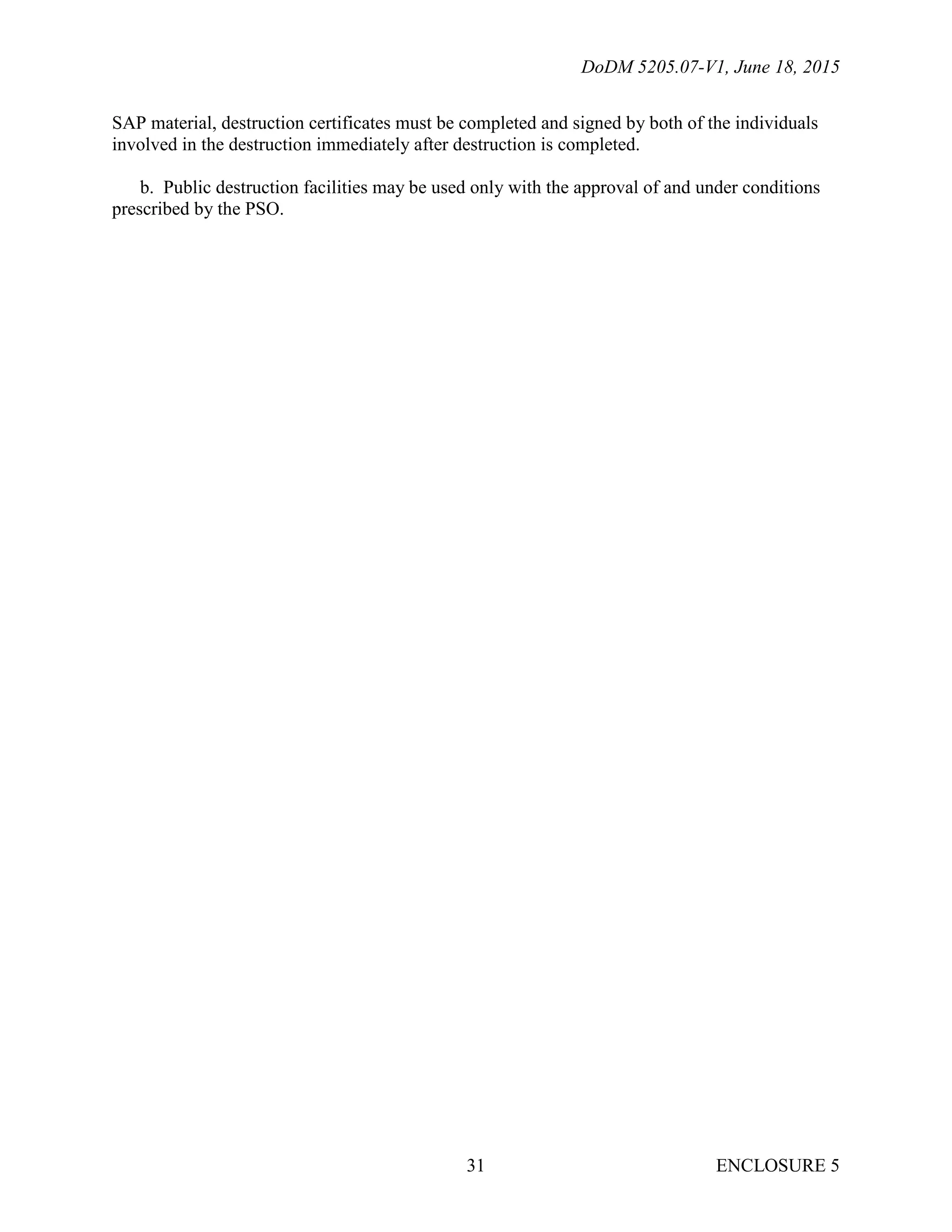 DoDM 5205.07-V1, June 18, 2015
ENCLOSURE 531
SAP material, destruction certificates must be completed and signed by both of the individuals
involved in the destruction immediately after destruction is completed.
b. Public destruction facilities may be used only with the approval of and under conditions
prescribed by the PSO.
 