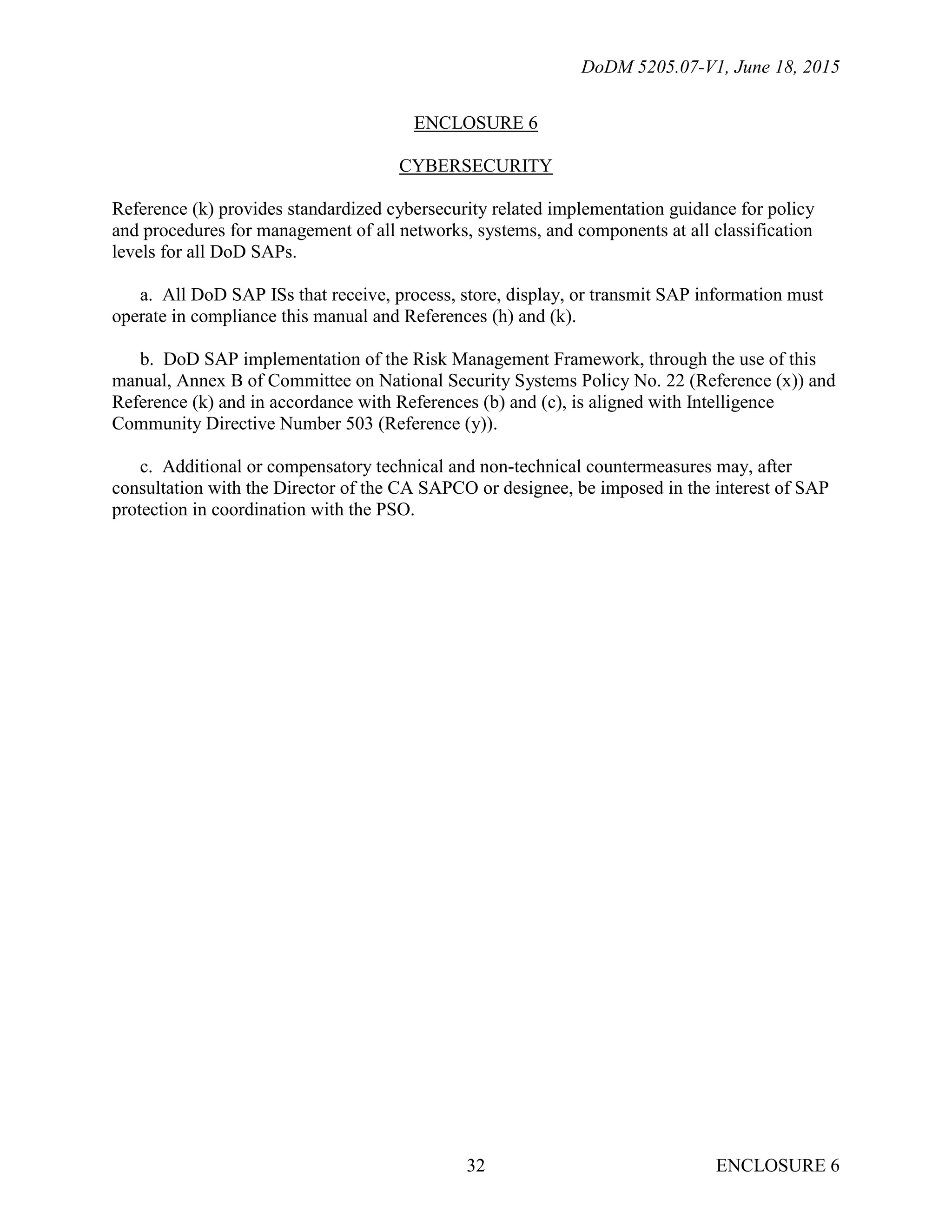 DoDM 5205.07-V1, June 18, 2015
ENCLOSURE 632
ENCLOSURE 6
CYBERSECURITY
Reference (k) provides standardized cybersecurity related implementation guidance for policy
and procedures for management of all networks, systems, and components at all classification
levels for all DoD SAPs.
a. All DoD SAP ISs that receive, process, store, display, or transmit SAP information must
operate in compliance this manual and References (h) and (k).
b. DoD SAP implementation of the Risk Management Framework, through the use of this
manual, Annex B of Committee on National Security Systems Policy No. 22 (Reference (x)) and
Reference (k) and in accordance with References (b) and (c), is aligned with Intelligence
Community Directive Number 503 (Reference (y)).
c. Additional or compensatory technical and non-technical countermeasures may, after
consultation with the Director of the CA SAPCO or designee, be imposed in the interest of SAP
protection in coordination with the PSO.
 