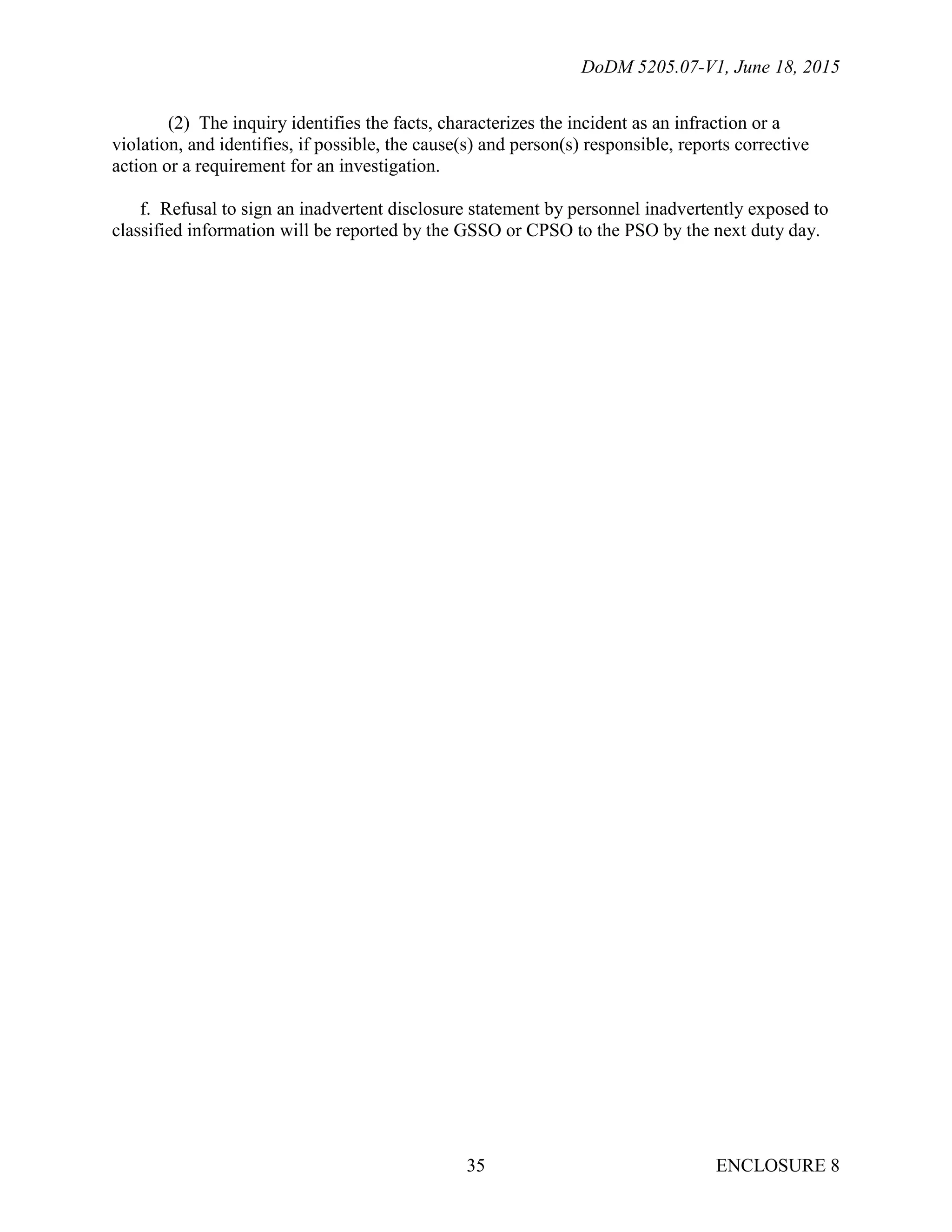 DoDM 5205.07-V1, June 18, 2015
ENCLOSURE 835
(2) The inquiry identifies the facts, characterizes the incident as an infraction or a
violation, and identifies, if possible, the cause(s) and person(s) responsible, reports corrective
action or a requirement for an investigation.
f. Refusal to sign an inadvertent disclosure statement by personnel inadvertently exposed to
classified information will be reported by the GSSO or CPSO to the PSO by the next duty day.
 