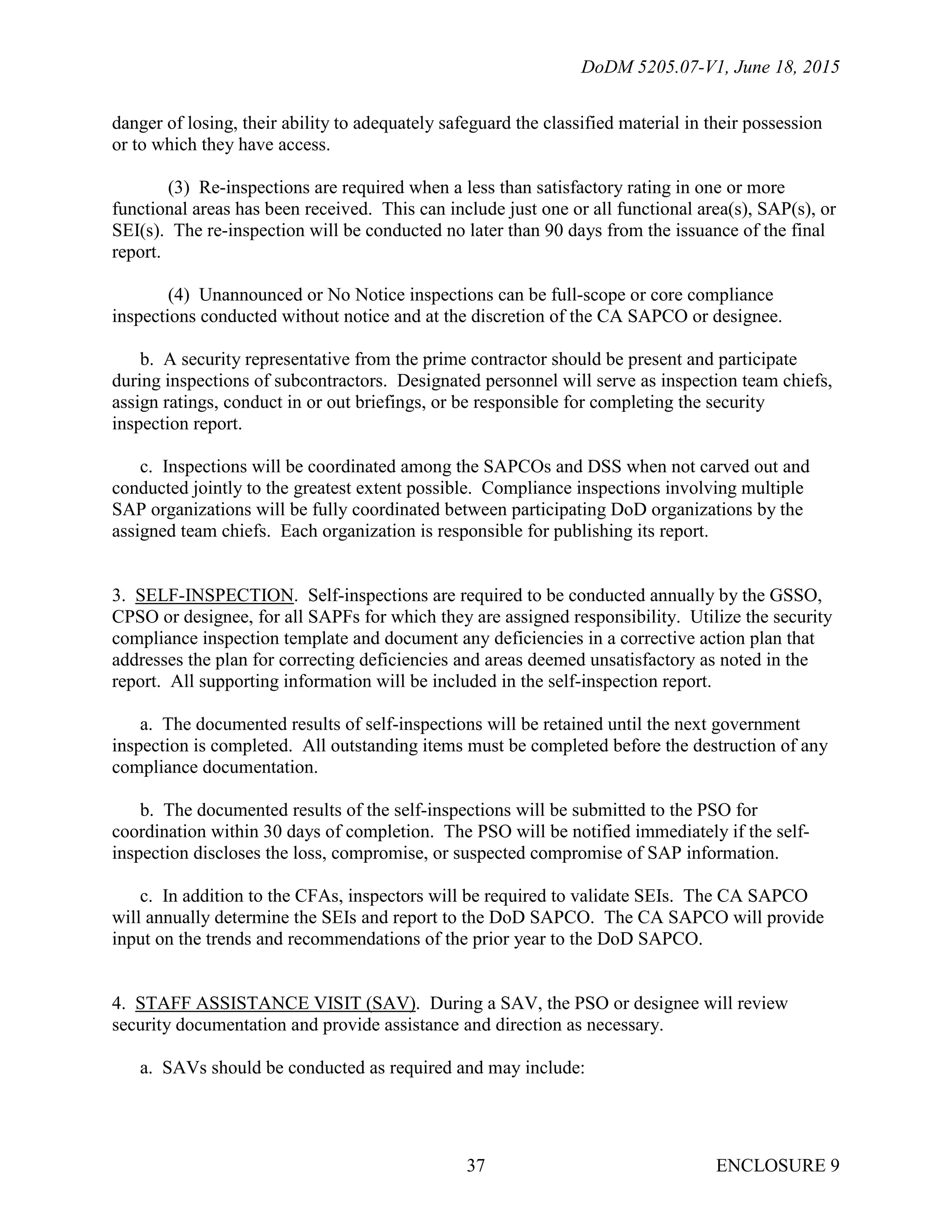 DoDM 5205.07-V1, June 18, 2015
ENCLOSURE 937
danger of losing, their ability to adequately safeguard the classified material in their possession
or to which they have access.
(3) Re-inspections are required when a less than satisfactory rating in one or more
functional areas has been received. This can include just one or all functional area(s), SAP(s), or
SEI(s). The re-inspection will be conducted no later than 90 days from the issuance of the final
report.
(4) Unannounced or No Notice inspections can be full-scope or core compliance
inspections conducted without notice and at the discretion of the CA SAPCO or designee.
b. A security representative from the prime contractor should be present and participate
during inspections of subcontractors. Designated personnel will serve as inspection team chiefs,
assign ratings, conduct in or out briefings, or be responsible for completing the security
inspection report.
c. Inspections will be coordinated among the SAPCOs and DSS when not carved out and
conducted jointly to the greatest extent possible. Compliance inspections involving multiple
SAP organizations will be fully coordinated between participating DoD organizations by the
assigned team chiefs. Each organization is responsible for publishing its report.
3. SELF-INSPECTION. Self-inspections are required to be conducted annually by the GSSO,
CPSO or designee, for all SAPFs for which they are assigned responsibility. Utilize the security
compliance inspection template and document any deficiencies in a corrective action plan that
addresses the plan for correcting deficiencies and areas deemed unsatisfactory as noted in the
report. All supporting information will be included in the self-inspection report.
a. The documented results of self-inspections will be retained until the next government
inspection is completed. All outstanding items must be completed before the destruction of any
compliance documentation.
b. The documented results of the self-inspections will be submitted to the PSO for
coordination within 30 days of completion. The PSO will be notified immediately if the self-
inspection discloses the loss, compromise, or suspected compromise of SAP information.
c. In addition to the CFAs, inspectors will be required to validate SEIs. The CA SAPCO
will annually determine the SEIs and report to the DoD SAPCO. The CA SAPCO will provide
input on the trends and recommendations of the prior year to the DoD SAPCO.
4. STAFF ASSISTANCE VISIT (SAV). During a SAV, the PSO or designee will review
security documentation and provide assistance and direction as necessary.
a. SAVs should be conducted as required and may include:
 