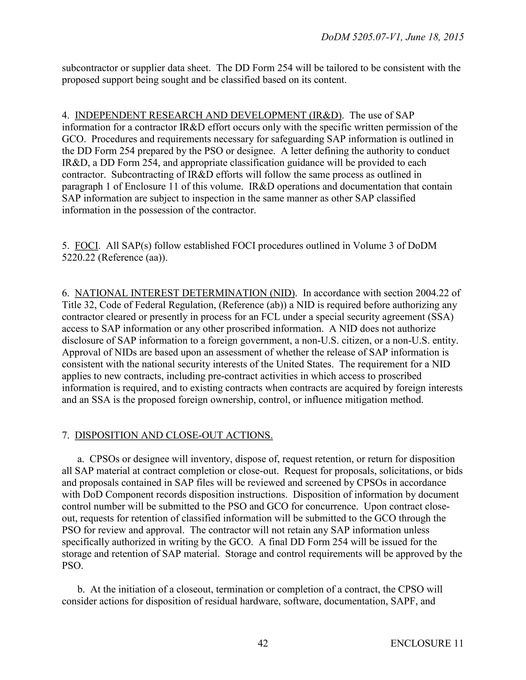 DoDM 5205.07-V1, June 18, 2015
ENCLOSURE 1142
subcontractor or supplier data sheet. The DD Form 254 will be tailored to be consistent with the
proposed support being sought and be classified based on its content.
4. INDEPENDENT RESEARCH AND DEVELOPMENT (IR&D). The use of SAP
information for a contractor IR&D effort occurs only with the specific written permission of the
GCO. Procedures and requirements necessary for safeguarding SAP information is outlined in
the DD Form 254 prepared by the PSO or designee. A letter defining the authority to conduct
IR&D, a DD Form 254, and appropriate classification guidance will be provided to each
contractor. Subcontracting of IR&D efforts will follow the same process as outlined in
paragraph 1 of Enclosure 11 of this volume. IR&D operations and documentation that contain
SAP information are subject to inspection in the same manner as other SAP classified
information in the possession of the contractor.
5. FOCI. All SAP(s) follow established FOCI procedures outlined in Volume 3 of DoDM
5220.22 (Reference (aa)).
6. NATIONAL INTEREST DETERMINATION (NID). In accordance with section 2004.22 of
Title 32, Code of Federal Regulation, (Reference (ab)) a NID is required before authorizing any
contractor cleared or presently in process for an FCL under a special security agreement (SSA)
access to SAP information or any other proscribed information. A NID does not authorize
disclosure of SAP information to a foreign government, a non-U.S. citizen, or a non-U.S. entity.
Approval of NIDs are based upon an assessment of whether the release of SAP information is
consistent with the national security interests of the United States. The requirement for a NID
applies to new contracts, including pre-contract activities in which access to proscribed
information is required, and to existing contracts when contracts are acquired by foreign interests
and an SSA is the proposed foreign ownership, control, or influence mitigation method.
7. DISPOSITION AND CLOSE-OUT ACTIONS.
a. CPSOs or designee will inventory, dispose of, request retention, or return for disposition
all SAP material at contract completion or close-out. Request for proposals, solicitations, or bids
and proposals contained in SAP files will be reviewed and screened by CPSOs in accordance
with DoD Component records disposition instructions. Disposition of information by document
control number will be submitted to the PSO and GCO for concurrence. Upon contract close-
out, requests for retention of classified information will be submitted to the GCO through the
PSO for review and approval. The contractor will not retain any SAP information unless
specifically authorized in writing by the GCO. A final DD Form 254 will be issued for the
storage and retention of SAP material. Storage and control requirements will be approved by the
PSO.
b. At the initiation of a closeout, termination or completion of a contract, the CPSO will
consider actions for disposition of residual hardware, software, documentation, SAPF, and
 