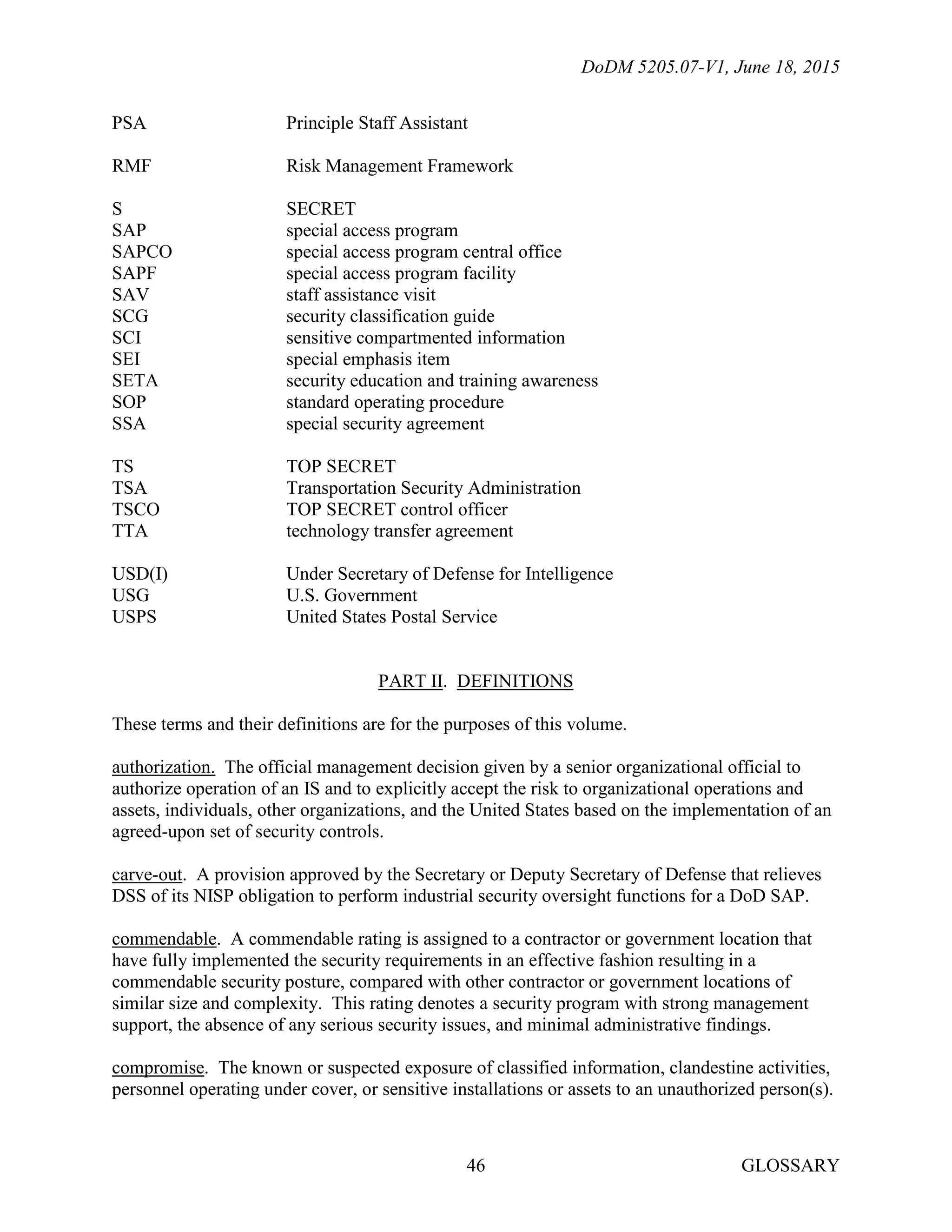 DoDM 5205.07-V1, June 18, 2015
GLOSSARY46
PSA Principle Staff Assistant
RMF Risk Management Framework
S SECRET
SAP special access program
SAPCO special access program central office
SAPF special access program facility
SAV staff assistance visit
SCG security classification guide
SCI sensitive compartmented information
SEI special emphasis item
SETA security education and training awareness
SOP standard operating procedure
SSA special security agreement
TS TOP SECRET
TSA Transportation Security Administration
TSCO TOP SECRET control officer
TTA technology transfer agreement
USD(I) Under Secretary of Defense for Intelligence
USG U.S. Government
USPS United States Postal Service
PART II. DEFINITIONS
These terms and their definitions are for the purposes of this volume.
authorization. The official management decision given by a senior organizational official to
authorize operation of an IS and to explicitly accept the risk to organizational operations and
assets, individuals, other organizations, and the United States based on the implementation of an
agreed-upon set of security controls.
carve-out. A provision approved by the Secretary or Deputy Secretary of Defense that relieves
DSS of its NISP obligation to perform industrial security oversight functions for a DoD SAP.
commendable. A commendable rating is assigned to a contractor or government location that
have fully implemented the security requirements in an effective fashion resulting in a
commendable security posture, compared with other contractor or government locations of
similar size and complexity. This rating denotes a security program with strong management
support, the absence of any serious security issues, and minimal administrative findings.
compromise. The known or suspected exposure of classified information, clandestine activities,
personnel operating under cover, or sensitive installations or assets to an unauthorized person(s).
 