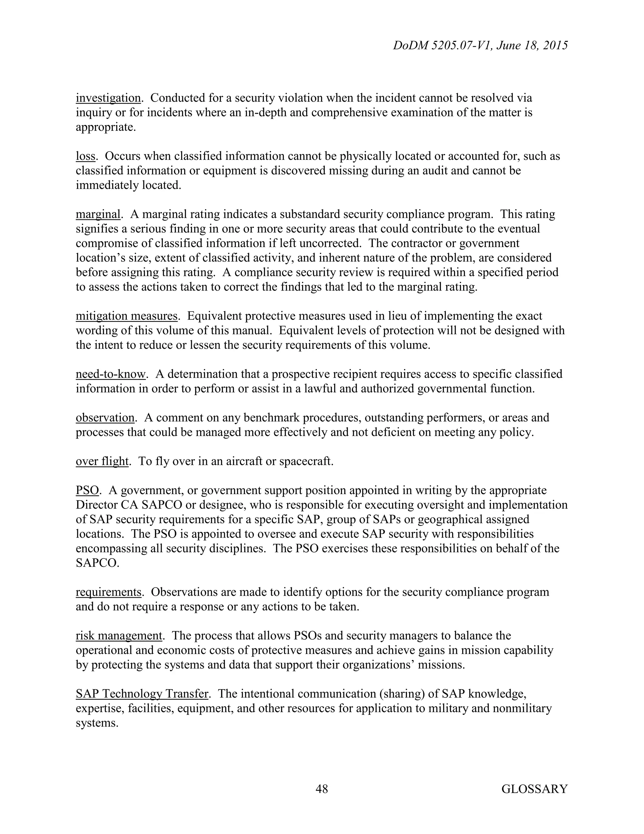 DoDM 5205.07-V1, June 18, 2015
GLOSSARY48
investigation. Conducted for a security violation when the incident cannot be resolved via
inquiry or for incidents where an in-depth and comprehensive examination of the matter is
appropriate.
loss. Occurs when classified information cannot be physically located or accounted for, such as
classified information or equipment is discovered missing during an audit and cannot be
immediately located.
marginal. A marginal rating indicates a substandard security compliance program. This rating
signifies a serious finding in one or more security areas that could contribute to the eventual
compromise of classified information if left uncorrected. The contractor or government
location’s size, extent of classified activity, and inherent nature of the problem, are considered
before assigning this rating. A compliance security review is required within a specified period
to assess the actions taken to correct the findings that led to the marginal rating.
mitigation measures. Equivalent protective measures used in lieu of implementing the exact
wording of this volume of this manual. Equivalent levels of protection will not be designed with
the intent to reduce or lessen the security requirements of this volume.
need-to-know. A determination that a prospective recipient requires access to specific classified
information in order to perform or assist in a lawful and authorized governmental function.
observation. A comment on any benchmark procedures, outstanding performers, or areas and
processes that could be managed more effectively and not deficient on meeting any policy.
over flight. To fly over in an aircraft or spacecraft.
PSO. A government, or government support position appointed in writing by the appropriate
Director CA SAPCO or designee, who is responsible for executing oversight and implementation
of SAP security requirements for a specific SAP, group of SAPs or geographical assigned
locations. The PSO is appointed to oversee and execute SAP security with responsibilities
encompassing all security disciplines. The PSO exercises these responsibilities on behalf of the
SAPCO.
requirements. Observations are made to identify options for the security compliance program
and do not require a response or any actions to be taken.
risk management. The process that allows PSOs and security managers to balance the
operational and economic costs of protective measures and achieve gains in mission capability
by protecting the systems and data that support their organizations’ missions.
SAP Technology Transfer. The intentional communication (sharing) of SAP knowledge,
expertise, facilities, equipment, and other resources for application to military and nonmilitary
systems.
 