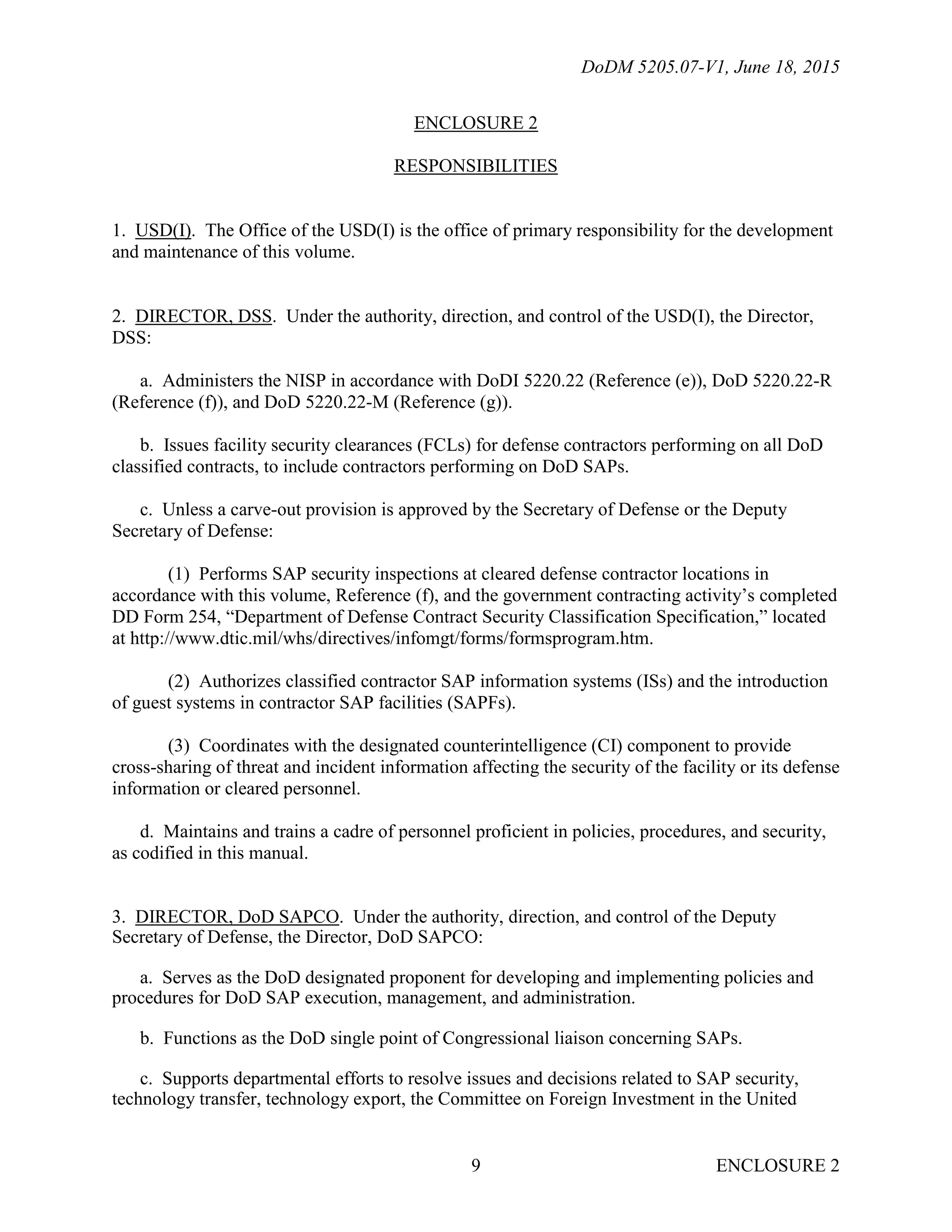 DoDM 5205.07-V1, June 18, 2015
ENCLOSURE 29
ENCLOSURE 2
RESPONSIBILITIES
1. USD(I). The Office of the USD(I) is the office of primary responsibility for the development
and maintenance of this volume.
2. DIRECTOR, DSS. Under the authority, direction, and control of the USD(I), the Director,
DSS:
a. Administers the NISP in accordance with DoDI 5220.22 (Reference (e)), DoD 5220.22-R
(Reference (f)), and DoD 5220.22-M (Reference (g)).
b. Issues facility security clearances (FCLs) for defense contractors performing on all DoD
classified contracts, to include contractors performing on DoD SAPs.
c. Unless a carve-out provision is approved by the Secretary of Defense or the Deputy
Secretary of Defense:
(1) Performs SAP security inspections at cleared defense contractor locations in
accordance with this volume, Reference (f), and the government contracting activity’s completed
DD Form 254, “Department of Defense Contract Security Classification Specification,” located
at http://www.dtic.mil/whs/directives/infomgt/forms/formsprogram.htm.
(2) Authorizes classified contractor SAP information systems (ISs) and the introduction
of guest systems in contractor SAP facilities (SAPFs).
(3) Coordinates with the designated counterintelligence (CI) component to provide
cross-sharing of threat and incident information affecting the security of the facility or its defense
information or cleared personnel.
d. Maintains and trains a cadre of personnel proficient in policies, procedures, and security,
as codified in this manual.
3. DIRECTOR, DoD SAPCO. Under the authority, direction, and control of the Deputy
Secretary of Defense, the Director, DoD SAPCO:
a. Serves as the DoD designated proponent for developing and implementing policies and
procedures for DoD SAP execution, management, and administration.
b. Functions as the DoD single point of Congressional liaison concerning SAPs.
c. Supports departmental efforts to resolve issues and decisions related to SAP security,
technology transfer, technology export, the Committee on Foreign Investment in the United
 