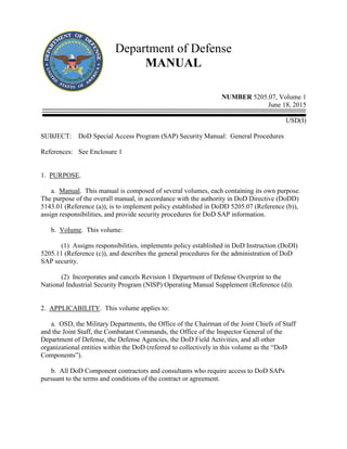 Department of Defense
MANUAL
NUMBER 5205.07, Volume 1
June 18, 2015
USD(I)
SUBJECT: DoD Special Access Program (SAP) Security Manual: General Procedures
References: See Enclosure 1
1. PURPOSE.
a. Manual. This manual is composed of several volumes, each containing its own purpose.
The purpose of the overall manual, in accordance with the authority in DoD Directive (DoDD)
5143.01 (Reference (a)), is to implement policy established in DoDD 5205.07 (Reference (b)),
assign responsibilities, and provide security procedures for DoD SAP information.
b. Volume. This volume:
(1) Assigns responsibilities, implements policy established in DoD Instruction (DoDI)
5205.11 (Reference (c)), and describes the general procedures for the administration of DoD
SAP security.
(2) Incorporates and cancels Revision 1 Department of Defense Overprint to the
National Industrial Security Program (NISP) Operating Manual Supplement (Reference (d)).
2. APPLICABILITY. This volume applies to:
a. OSD, the Military Departments, the Office of the Chairman of the Joint Chiefs of Staff
and the Joint Staff, the Combatant Commands, the Office of the Inspector General of the
Department of Defense, the Defense Agencies, the DoD Field Activities, and all other
organizational entities within the DoD (referred to collectively in this volume as the “DoD
Components”).
b. All DoD Component contractors and consultants who require access to DoD SAPs
pursuant to the terms and conditions of the contract or agreement.
 