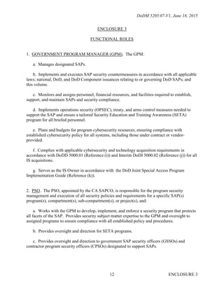 DoDM 5205.07-V1, June 18, 2015
ENCLOSURE 312
ENCLOSURE 3
FUNCTIONAL ROLES
1. GOVERNMENT PROGRAM MANAGER (GPM). The GPM:
a. Manages designated SAPs.
b. Implements and executes SAP security countermeasures in accordance with all applicable
laws; national, DoD, and DoD Component issuances relating to or governing DoD SAPs; and
this volume.
c. Monitors and assigns personnel, financial resources, and facilities required to establish,
support, and maintain SAPs and security compliance.
d. Implements operations security (OPSEC), treaty, and arms control measures needed to
support the SAP and ensure a tailored Security Education and Training Awareness (SETA)
program for all briefed personnel.
e. Plans and budgets for program cybersecurity resources, ensuring compliance with
established cybersecurity policy for all systems, including those under contract or vendor-
provided.
f. Complies with applicable cybersecurity and technology acquisition requirements in
accordance with DoDD 5000.01 (Reference (i)) and Interim DoDI 5000.02 (Reference (j)) for all
IS acquisitions.
g. Serves as the IS Owner in accordance with the DoD Joint Special Access Program
Implementation Guide (Reference (k)).
2. PSO. The PSO, appointed by the CA SAPCO, is responsible for the program security
management and execution of all security policies and requirements for a specific SAP(s)
program(s), compartment(s), sub-compartment(s), or project(s), and:
a. Works with the GPM to develop, implement, and enforce a security program that protects
all facets of the SAP. Provides security subject matter expertise to the GPM and oversight to
assigned programs to ensure compliance with all established policy and procedures.
b. Provides oversight and direction for SETA programs.
c. Provides oversight and direction to government SAP security officers (GSSOs) and
contractor program security officers (CPSOs) designated to support SAPs.
 