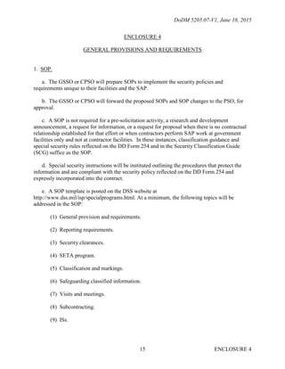DoDM 5205.07-V1, June 18, 2015
ENCLOSURE 415
ENCLOSURE 4
GENERAL PROVISIONS AND REQUIREMENTS
1. SOP.
a. The GSSO or CPSO will prepare SOPs to implement the security policies and
requirements unique to their facilities and the SAP.
b. The GSSO or CPSO will forward the proposed SOPs and SOP changes to the PSO, for
approval.
c. A SOP is not required for a pre-solicitation activity, a research and development
announcement, a request for information, or a request for proposal when there is no contractual
relationship established for that effort or when contractors perform SAP work at government
facilities only and not at contractor facilities. In these instances, classification guidance and
special security rules reflected on the DD Form 254 and in the Security Classification Guide
(SCG) suffice as the SOP.
d. Special security instructions will be instituted outlining the procedures that protect the
information and are compliant with the security policy reflected on the DD Form 254 and
expressly incorporated into the contract.
e. A SOP template is posted on the DSS website at
http://www.dss.mil/isp/specialprograms.html. At a minimum, the following topics will be
addressed in the SOP:
(1) General provision and requirements.
(2) Reporting requirements.
(3) Security clearances.
(4) SETA program.
(5) Classification and markings.
(6) Safeguarding classified information.
(7) Visits and meetings.
(8) Subcontracting.
(9) ISs.
 
