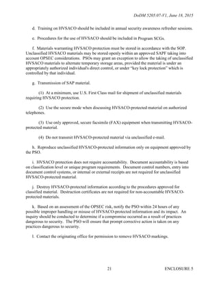 DoDM 5205.07-V1, June 18, 2015
ENCLOSURE 521
d. Training on HVSACO should be included in annual security awareness refresher sessions.
e. Procedures for the use of HVSACO should be included in Program SCGs.
f. Materials warranting HVSACO protection must be stored in accordance with the SOP.
Unclassified HVSACO materials may be stored openly within an approved SAPF taking into
account OPSEC considerations. PSOs may grant an exception to allow the taking of unclassified
HVSACO materials to alternate temporary storage areas, provided the material is under an
appropriately authorized individual's direct control, or under “key lock protection” which is
controlled by that individual.
g. Transmission of SAP material.
(1) At a minimum, use U.S. First Class mail for shipment of unclassified materials
requiring HVSACO protection.
(2) Use the secure mode when discussing HVSACO-protected material on authorized
telephones.
(3) Use only approved, secure facsimile (FAX) equipment when transmitting HVSACO-
protected material.
(4) Do not transmit HVSACO-protected material via unclassified e-mail.
h. Reproduce unclassified HVSACO-protected information only on equipment approved by
the PSO.
i. HVSACO protection does not require accountability. Document accountability is based
on classification level or unique program requirements. Document control numbers, entry into
document control systems, or internal or external receipts are not required for unclassified
HVSACO-protected material.
j. Destroy HVSACO-protected information according to the procedures approved for
classified material. Destruction certificates are not required for non-accountable HVSACO-
protected materials.
k. Based on an assessment of the OPSEC risk, notify the PSO within 24 hours of any
possible improper handling or misuse of HVSACO-protected information and its impact. An
inquiry should be conducted to determine if a compromise occurred as a result of practices
dangerous to security. The PSO will ensure that prompt corrective action is taken on any
practices dangerous to security.
l. Contact the originating office for permission to remove HVSACO markings.
 