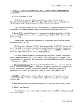 DoDM 5205.07-V1, June 18, 2015
ENCLOSURE 522
2. USE OF SECURE ENCRYPTION DEVICES AND ELECTRONIC TRANSMISSION
EQUIPMENT.
a. Secure Encryption Devices.
(1) SAP government and industry organizations must use National Security
Agency/Central Security Service (NSA/CSS) approved or certified Type I encrypted secure
communications for the electronic transmission of all classified information.
(2) All products used for the electrical transmission of classified or sensitive information
must be used in accordance with prescribed national and associated policies or doctrine.
b. Secure FAX. Secure FAX encrypted communications equipment may be used for the
transmission of SAP information. When secure FAX is permitted, the PSO will approve the
system in writing.
(1) Do not use FAX terminals equipped with the automatic polling function enabled
unless authorized by the PSO.
(2) When approved by the PSO, SAP documents classified SECRET (S) SAP and below
may be receipted via an automated generated message that confirms undisturbed transmission
and receipt. A transmission log will be maintained and validated during GSSO or CPSO self-
inspections and made available for review during inspections.
(3) When transmitting TS SAP documents over a secure FAX terminal, the recipient
must acknowledge receipt of the TS SAP material. The recipient will return a signed receipt
after completion of transmission. The transmission and receipt of TS material will be recorded
by the sender in a FAX log.
c. Electronic Transmission. When using electronic transmission (e.g., voice over internet
protocol, video teleconferencing for SAP material), encrypted communications equipment will
be used. When secure electronic transmission is permitted, the authorizing official, in
coordination with the PSO, will approve the system in writing to the GSSO or CPSO.
3. CONTROL. SAP classified material, hardware, equipment and all media not subject to
accountability will be controlled by the procedures implemented by policy, training, and
awareness that:
a. Regulate and monitor the introduction and exit of all controlled items from all SAPFs.
b. Identify and document:
(1) The identity of the custodian, date created (or entered the SAPFs) and date destroyed
(or exited the SAPFs).
 