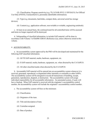 DoDM 5205.07-V1, June 18, 2015
ENCLOSURE 523
(2) Classification, Program sensitivity (e.g. TS, S//SAR-XYZ, U//HVSACO, For Official
Use Only (FOUO), Unclassified (U), personally identifiable information).
(3) Type (e.g. documents, hard disks, compact disks, universal serial bus storage
devices).
(4) Content (e.g., application software, non-writable or writable, engineering notebook).
c. At least on an annual basis, the continued need for all controlled items will be assessed
and items no longer required will be destroyed.
d. Safeguarding of classified information, to include SAP material, will be done in
accordance with Volume 3 of DoDM 5200.01 (Reference (u)), unless otherwise noted in this
volume.
4. ACCOUNTABILITY.
a. An accountability system approved by the PSO will be developed and maintained for the
following SAP classified information.
(1) All TS SAP material, media, hardware, equipment, etc.
(2) S SAP material, media, hardware, equipment, etc. when directed by the CA SAPCO.
(3) All other classified media when directed by the CA SAPCO.
b. Accountable SAP material will be entered into an accountability system whenever it is
received, generated, reproduced, or dispatched either internally or externally to other SAPFs.
The accountability system will be designed to record all transactions of handling, receipt,
generation, reproduction, dispatch, or destruction. The accountability system will assign
individual responsibility for all accountable information. An automated system, if used, will
have a backup. When SAP material is received with the originator’s accountability control
number, the accountability system will include the originator’s accountability control number.
c. The accountability system will have at the minimum:
(1) Classification.
(2) Originator of the item.
(3) Title and description of item.
(4) Custodian assigned.
(5) Date of product.
 