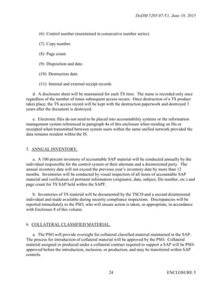 DoDM 5205.07-V1, June 18, 2015
ENCLOSURE 524
(6) Control number (maintained in consecutive number series).
(7) Copy number.
(8) Page count.
(9) Disposition and date.
(10) Destruction date.
(11) Internal and external receipt records
d. A disclosure sheet will be maintained for each TS item. The name is recorded only once
regardless of the number of times subsequent access occurs. Once destruction of a TS product
takes place, the TS access record will be kept with the destruction paperwork and destroyed 3
years after the document is destroyed.
e. Electronic files do not need to be placed into accountability systems or the information
management system referenced in paragraph 4a of this enclosure when residing on ISs or
receipted when transmitted between system users within the same unified network provided the
data remains resident within the IS.
5. ANNUAL INVENTORY.
a. A 100 percent inventory of accountable SAP material will be conducted annually by the
individual responsible for the control system or their alternate and a disinterested party. The
annual inventory date will not exceed the previous year’s inventory date by more than 12
months. Inventories will be conducted by visual inspection of all items of accountable SAP
material and verification of pertinent information (originator, date, subject, file number, etc.) and
page count for TS SAP held within the SAPF.
b. Inventories of TS material will be documented by the TSCO and a second disinterested
individual and made available during security compliance inspections. Discrepancies will be
reported immediately to the PSO, who will ensure action is taken, as appropriate, in accordance
with Enclosure 8 of this volume.
6. COLLATERAL CLASSIFIED MATERIAL.
a. The PSO will provide oversight for collateral classified material maintained in the SAP.
The process for introduction of collateral material will be approved by the PSO. Collateral
material assigned or produced under a collateral contract required to support a SAP will be PSO-
approved before the introduction, inclusion, or production, and may be transferred within SAP
controls.
 