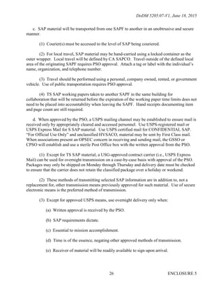 DoDM 5205.07-V1, June 18, 2015
ENCLOSURE 526
c. SAP material will be transported from one SAPF to another in an unobtrusive and secure
manner.
(1) Courier(s) must be accessed to the level of SAP being couriered.
(2) For local travel, SAP material may be hand-carried using a locked container as the
outer wrapper. Local travel will be defined by CA SAPCO. Travel outside of the defined local
area of the originating SAPF requires PSO approval. Attach a tag or label with the individual’s
name, organization, and telephone number.
(3) Travel should be performed using a personal, company owned, rented, or government
vehicle. Use of public transportation requires PSO approval.
(4) TS SAP working papers taken to another SAPF in the same building for
collaboration that will be returned before the expiration of the working paper time limits does not
need to be placed into accountability when leaving the SAPF. Hand receipts documenting item
and page count are still required.
d. When approved by the PSO, a USPS mailing channel may be established to ensure mail is
received only by appropriately cleared and accessed personnel. Use USPS-registered mail or
USPS Express Mail for S SAP material. Use USPS certified mail for CONFIDENTIAL SAP.
“For Official Use Only” and unclassified HVSACO, material may be sent by First Class mail.
When associations present an OPSEC concern in receiving and sending mail, the GSSO or
CPSO will establish and use a sterile Post Office box with the written approval from the PSO.
(1) Except for TS SAP material, a USG-approved contract carrier (i.e., USPS Express
Mail) can be used for overnight transmission on a case-by-case basis with approval of the PSO.
Packages may only be shipped on Monday through Thursday and delivery date must be checked
to ensure that the carrier does not retain the classified package over a holiday or weekend.
(2) These methods of transmitting selected SAP information are in addition to, not a
replacement for, other transmission means previously approved for such material. Use of secure
electronic means is the preferred method of transmission.
(3) Except for approved USPS means, use overnight delivery only when:
(a) Written approval is received by the PSO.
(b) SAP requirements dictate.
(c) Essential to mission accomplishment.
(d) Time is of the essence, negating other approved methods of transmission.
(e) Receiver of material will be readily available to sign upon arrival.
 