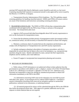 DoDM 5205.07-V1, June 18, 2015
ENCLOSURE 529
carrying SAP material other than by diplomatic courier should be used only as a last resort.
Couriering classified SAP material on commercial aircraft is only approved by waiver issued by
the Director, CA SAPCO, or designee.
c. Transportation Security Administration (TSA) Guidelines. The TSA publishes airport
screening guidelines for handling classified material. GSSOs and CPSOs will ensure couriers
are aware of the limitations and restrictions surrounding screening procedures.
9. TRANSPORTATION PLANS. The GSSO or CPSO will develop a transportation plan
coordinated with and approved by the PSO at least 30 days in advance of the proposed
movement. The transportation plan must:
a. Appoint a SAP-accessed individual knowledgeable about SAP security requirements to
serve as the focal point for transportation issues.
b. Ensure that the planning includes priority of transportation modes (government surface,
air, commercial surface, air) and inventory of classified SAP material to ensure SAP integrity.
c. Maintain a continuous chain of custody between the origination and destination, and
comply with all Department of Transportation laws and SAP security requirements.
d. Include contingency planning (a description of emergency procedures, and who is
responsible for actions that must be taken in the event of an emergency, e.g., unexpected stop
anywhere along the route). Identify individuals by name, and provide their organization,
telephone and fax numbers, and e-mail addresses.
e. Ensure CI support is incorporated into transportation planning and execution.
10. RELEASE OF INFORMATION.
a. Public release of SAP information is not authorized without written authority from the
government in accordance with subtitle A, part 1, chapter 2, section 119 of Title 10 United States
Code (U.S.C.) (Reference (v)) and part 2, appendix d of Title 42 U.S.C. (Reference (w)).
Personnel are responsible to report any attempt by unauthorized personnel to obtain SAP
information immediately to the PSO to the GPM.
(1) Information concerning SAPs must not be released to any non-SAP-accessed
individual, firm, agency, or government activity without SAPCO approval. Classified or
sensitive information concerning SAPs must not be included in general or unclassified
publications, technical review documents, or marketing literature.
(2) All material proposed for release will be submitted through the PSO to the GPM 60
days before the proposed release date. After approval is granted, additional case-by-case
requests to release identical data are not required.
 