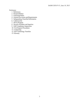 DoDM 5205.07-V1, June 18, 2015
3
Enclosures
1. References
2. Responsibilities
3. Functional Roles
4. General Provisions and Requirements
5. Safeguarding Classified Information
6. Cybersecurity
7. SETA Program
8. Security Incidents and Inquiries
9. SAP Compliance Inspections
10. Visit Request Procedures
11. Contracting
12. SAP Technology Transfers
13. Glossary
 