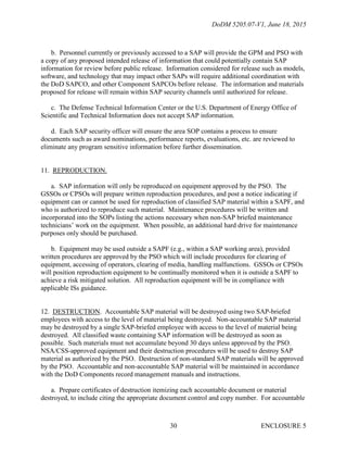 DoDM 5205.07-V1, June 18, 2015
ENCLOSURE 530
b. Personnel currently or previously accessed to a SAP will provide the GPM and PSO with
a copy of any proposed intended release of information that could potentially contain SAP
information for review before public release. Information considered for release such as models,
software, and technology that may impact other SAPs will require additional coordination with
the DoD SAPCO, and other Component SAPCOs before release. The information and materials
proposed for release will remain within SAP security channels until authorized for release.
c. The Defense Technical Information Center or the U.S. Department of Energy Office of
Scientific and Technical Information does not accept SAP information.
d. Each SAP security officer will ensure the area SOP contains a process to ensure
documents such as award nominations, performance reports, evaluations, etc. are reviewed to
eliminate any program sensitive information before further dissemination.
11. REPRODUCTION.
a. SAP information will only be reproduced on equipment approved by the PSO. The
GSSOs or CPSOs will prepare written reproduction procedures, and post a notice indicating if
equipment can or cannot be used for reproduction of classified SAP material within a SAPF, and
who is authorized to reproduce such material. Maintenance procedures will be written and
incorporated into the SOPs listing the actions necessary when non-SAP briefed maintenance
technicians’ work on the equipment. When possible, an additional hard drive for maintenance
purposes only should be purchased.
b. Equipment may be used outside a SAPF (e.g., within a SAP working area), provided
written procedures are approved by the PSO which will include procedures for clearing of
equipment, accessing of operators, clearing of media, handling malfunctions. GSSOs or CPSOs
will position reproduction equipment to be continually monitored when it is outside a SAPF to
achieve a risk mitigated solution. All reproduction equipment will be in compliance with
applicable ISs guidance.
12. DESTRUCTION. Accountable SAP material will be destroyed using two SAP-briefed
employees with access to the level of material being destroyed. Non-accountable SAP material
may be destroyed by a single SAP-briefed employee with access to the level of material being
destroyed. All classified waste containing SAP information will be destroyed as soon as
possible. Such materials must not accumulate beyond 30 days unless approved by the PSO.
NSA/CSS-approved equipment and their destruction procedures will be used to destroy SAP
material as authorized by the PSO. Destruction of non-standard SAP materials will be approved
by the PSO. Accountable and non-accountable SAP material will be maintained in accordance
with the DoD Components record management manuals and instructions.
a. Prepare certificates of destruction itemizing each accountable document or material
destroyed, to include citing the appropriate document control and copy number. For accountable
 