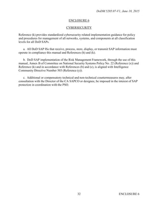 DoDM 5205.07-V1, June 18, 2015
ENCLOSURE 632
ENCLOSURE 6
CYBERSECURITY
Reference (k) provides standardized cybersecurity related implementation guidance for policy
and procedures for management of all networks, systems, and components at all classification
levels for all DoD SAPs.
a. All DoD SAP ISs that receive, process, store, display, or transmit SAP information must
operate in compliance this manual and References (h) and (k).
b. DoD SAP implementation of the Risk Management Framework, through the use of this
manual, Annex B of Committee on National Security Systems Policy No. 22 (Reference (x)) and
Reference (k) and in accordance with References (b) and (c), is aligned with Intelligence
Community Directive Number 503 (Reference (y)).
c. Additional or compensatory technical and non-technical countermeasures may, after
consultation with the Director of the CA SAPCO or designee, be imposed in the interest of SAP
protection in coordination with the PSO.
 