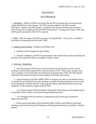 DoDM 5205.07-V1, June 18, 2015
ENCLOSURE 733
ENCLOSURE 7
SETA PROGRAM
1. GENERAL. GSSOs or CPSOs will ensure that the SETA program meets the specific and
unique requirements of this manual. The SETA program applies to all SAP-accessed
individuals. General, non-SAP specific, or company-wide security briefings may be used to
form the basis for or supplement the SAP SETA requirement. Training on the unique, SAP, and
SAPF specific parameters of the SAP is required.
2. PSOs. PSOs will approve the SETA program of assigned SAPs. This may be a standalone
document or incorporated into the SAPF’s SOP.
3. GSSO(s) AND CPSO(s). GSSO(s) and CPSO(s) will:
a. Establish a SETA program for their SAP(s).
b. Annotate compliance with SETA requirements in the annual self-assessment checklist and
provide to the responsible PSO in accordance with this volume.
4. ANNUAL TRAINING.
a. Activities that grant SAP access will ensure that accessed individuals receive annual
training to reaffirm their responsibilities while accessed to a SAP. When major changes occur
such as changes in the classification for information protected under a SAP, new SAP-specific
information that requires protection will be updated in briefings and training.
b. Annual training by the PSO, GSSO, CPSO, or designee may take several different forms,
to include but not limited to face-to-face briefings, computer-based presentations sent via e-mail
on the appropriate classified network, single page data sheets requiring individual review and
signature, or other methods as approved by the PSO.
(1) Annual training will be recorded by utilizing the SAP training record template posted
on the DSS website at http://www.dss.mil/isp/specialprograms.html.
(2) If multiple SAPs are involved, a centralized record system may be utilized as
approved by the PSO.
c. SAP-accessed individuals will be briefed by PSOs, GSSOs, and CPSOs on individual
reporting requirements during initial briefings and during annual training in accordance with this
manual.
 