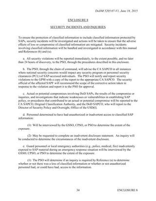 DoDM 5205.07-V1, June 18, 2015
ENCLOSURE 834
ENCLOSURE 8
SECURITY INCIDENTS AND INQUIRIES
To ensure the protection of classified information to include classified information protected by
SAPs, security incidents will be investigated and actions will be taken to ensure that the adverse
effects of loss or compromise of classified information are mitigated. Security incidents
involving classified information will be handled and investigated in accordance with this manual
and References (b) and (u).
a. All security violations will be reported immediately, to the extent possible, and no later
than 24 hours of discovery, to the PSO, through the procedures described in this enclosure.
b. The PSO, through the chain of command, will advise the CA SAPCO in all instances
where national security concerns would impact any security program or personnel security
clearances (PCL) of SAP-accessed individuals. The PSO will notify and report security
violations to the GPM with a copy of the report to the appropriate CA SAPCO. The security
official of the affected SAPF will recommend the scope of the corrective action taken in
response to the violation and report it to the PSO for approval.
c. Actual or potential compromises involving DoD SAPs, the results of the compromise or
inquiries, and investigations that indicate weaknesses or vulnerabilities in establishing SAP
policy, or procedures that contributed to an actual or potential compromise will be reported to the
CA SAPCO, Original Classification Authority, and the DoD SAPCO, who will report to the
Director of Security Policy and Oversight, Office of the USD(I).
d. Personnel determined to have had unauthorized or inadvertent access to classified SAP
information:
(1) Will be interviewed by the GSSO, CPSO, or PSO to determine the extent of the
exposure.
(2) May be requested to complete an inadvertent disclosure statement. An inquiry will
be conducted to determine the circumstances of the inadvertent disclosure.
e. Guard personnel or local emergency authorities (e.g., police, medical, fire) inadvertently
exposed to SAP material during an emergency response situation will be interviewed by the
GSSO, CPSO, or PSO to determine the extent of the exposure.
(1) The PSO will determine if an inquiry is required by Reference (u) to determine
whether or not there was a loss of classified information or whether or not unauthorized
personnel had, or could have had, access to the information.
 