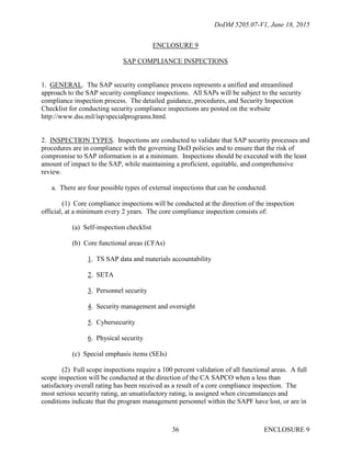 DoDM 5205.07-V1, June 18, 2015
ENCLOSURE 936
ENCLOSURE 9
SAP COMPLIANCE INSPECTIONS
1. GENERAL. The SAP security compliance process represents a unified and streamlined
approach to the SAP security compliance inspections. All SAPs will be subject to the security
compliance inspection process. The detailed guidance, procedures, and Security Inspection
Checklist for conducting security compliance inspections are posted on the website
http://www.dss.mil/isp/specialprograms.html.
2. INSPECTION TYPES. Inspections are conducted to validate that SAP security processes and
procedures are in compliance with the governing DoD policies and to ensure that the risk of
compromise to SAP information is at a minimum. Inspections should be executed with the least
amount of impact to the SAP, while maintaining a proficient, equitable, and comprehensive
review.
a. There are four possible types of external inspections that can be conducted.
(1) Core compliance inspections will be conducted at the direction of the inspection
official, at a minimum every 2 years. The core compliance inspection consists of:
(a) Self-inspection checklist
(b) Core functional areas (CFAs)
1. TS SAP data and materials accountability
2. SETA
3. Personnel security
4. Security management and oversight
5. Cybersecurity
6. Physical security
(c) Special emphasis items (SEIs)
(2) Full scope inspections require a 100 percent validation of all functional areas. A full
scope inspection will be conducted at the direction of the CA SAPCO when a less than
satisfactory overall rating has been received as a result of a core compliance inspection. The
most serious security rating, an unsatisfactory rating, is assigned when circumstances and
conditions indicate that the program management personnel within the SAPF have lost, or are in
 