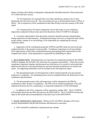 DoDM 5205.07-V1, June 18, 2015
ENCLOSURE 937
danger of losing, their ability to adequately safeguard the classified material in their possession
or to which they have access.
(3) Re-inspections are required when a less than satisfactory rating in one or more
functional areas has been received. This can include just one or all functional area(s), SAP(s), or
SEI(s). The re-inspection will be conducted no later than 90 days from the issuance of the final
report.
(4) Unannounced or No Notice inspections can be full-scope or core compliance
inspections conducted without notice and at the discretion of the CA SAPCO or designee.
b. A security representative from the prime contractor should be present and participate
during inspections of subcontractors. Designated personnel will serve as inspection team chiefs,
assign ratings, conduct in or out briefings, or be responsible for completing the security
inspection report.
c. Inspections will be coordinated among the SAPCOs and DSS when not carved out and
conducted jointly to the greatest extent possible. Compliance inspections involving multiple
SAP organizations will be fully coordinated between participating DoD organizations by the
assigned team chiefs. Each organization is responsible for publishing its report.
3. SELF-INSPECTION. Self-inspections are required to be conducted annually by the GSSO,
CPSO or designee, for all SAPFs for which they are assigned responsibility. Utilize the security
compliance inspection template and document any deficiencies in a corrective action plan that
addresses the plan for correcting deficiencies and areas deemed unsatisfactory as noted in the
report. All supporting information will be included in the self-inspection report.
a. The documented results of self-inspections will be retained until the next government
inspection is completed. All outstanding items must be completed before the destruction of any
compliance documentation.
b. The documented results of the self-inspections will be submitted to the PSO for
coordination within 30 days of completion. The PSO will be notified immediately if the self-
inspection discloses the loss, compromise, or suspected compromise of SAP information.
c. In addition to the CFAs, inspectors will be required to validate SEIs. The CA SAPCO
will annually determine the SEIs and report to the DoD SAPCO. The CA SAPCO will provide
input on the trends and recommendations of the prior year to the DoD SAPCO.
4. STAFF ASSISTANCE VISIT (SAV). During a SAV, the PSO or designee will review
security documentation and provide assistance and direction as necessary.
a. SAVs should be conducted as required and may include:
 