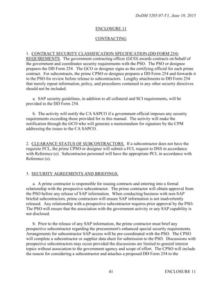 DoDM 5205.07-V1, June 18, 2015
ENCLOSURE 1141
ENCLOSURE 11
CONTRACTING
1. CONTRACT SECURITY CLASSIFICATION SPECIFICATION (DD FORM 254)
REQUIREMENTS. The government contracting officer (GCO) awards contracts on behalf of
the government and coordinates security requirements with the PSO. The PSO or designee
prepares the DD Form 254. The GCO or designee signs as the certifying official for each prime
contract. For subcontracts, the prime CPSO or designee prepares a DD Form 254 and forwards it
to the PSO for review before release to subcontractors. Lengthy attachments to DD Form 254
that merely repeat information, policy, and procedures contained in any other security directives
should not be included.
a. SAP security guidelines, in addition to all collateral and SCI requirements, will be
provided in the DD Form 254.
b. The activity will notify the CA SAPCO if a government official imposes any security
requirements exceeding those provided for in this manual. The activity will make the
notification through the GCO who will generate a memorandum for signature by the CPM
addressing the issues to the CA SAPCO.
2. CLEARANCE STATUS OF SUBCONTRACTORS. If a subcontractor does not have the
requisite FCL, the prime CPSO or designee will submit a FCL request to DSS in accordance
with Reference (e). Subcontractor personnel will have the appropriate PCL in accordance with
Reference (e).
3. SECURITY AGREEMENTS AND BRIEFINGS.
a. A prime contractor is responsible for issuing contracts and entering into a formal
relationship with the prospective subcontractor. The prime contractor will obtain approval from
the PSO before any release of SAP information. When conducting business with non-SAP
briefed subcontractors, prime contractors will ensure SAP information is not inadvertently
released. Any relationship with a prospective subcontractor requires prior approval by the PSO.
The PSO will ensure that the association with the government activity or any SAP capability is
not disclosed.
b. Prior to the release of any SAP information, the prime contractor must brief any
prospective subcontractor regarding the procurement's enhanced special security requirements.
Arrangements for subcontractor SAP access will be pre-coordinated with the PSO. The CPSO
will complete a subcontractor or supplier data sheet for submission to the PSO. Discussions with
prospective subcontractors may occur provided the discussions are limited to general interest
topics without association to the government agency and scope of effort. The CPSO will include
the reason for considering a subcontractor and attaches a proposed DD Form 254 to the
 