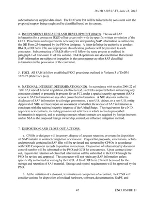 DoDM 5205.07-V1, June 18, 2015
ENCLOSURE 1142
subcontractor or supplier data sheet. The DD Form 254 will be tailored to be consistent with the
proposed support being sought and be classified based on its content.
4. INDEPENDENT RESEARCH AND DEVELOPMENT (IR&D). The use of SAP
information for a contractor IR&D effort occurs only with the specific written permission of the
GCO. Procedures and requirements necessary for safeguarding SAP information is outlined in
the DD Form 254 prepared by the PSO or designee. A letter defining the authority to conduct
IR&D, a DD Form 254, and appropriate classification guidance will be provided to each
contractor. Subcontracting of IR&D efforts will follow the same process as outlined in
paragraph 1 of Enclosure 11 of this volume. IR&D operations and documentation that contain
SAP information are subject to inspection in the same manner as other SAP classified
information in the possession of the contractor.
5. FOCI. All SAP(s) follow established FOCI procedures outlined in Volume 3 of DoDM
5220.22 (Reference (aa)).
6. NATIONAL INTEREST DETERMINATION (NID). In accordance with section 2004.22 of
Title 32, Code of Federal Regulation, (Reference (ab)) a NID is required before authorizing any
contractor cleared or presently in process for an FCL under a special security agreement (SSA)
access to SAP information or any other proscribed information. A NID does not authorize
disclosure of SAP information to a foreign government, a non-U.S. citizen, or a non-U.S. entity.
Approval of NIDs are based upon an assessment of whether the release of SAP information is
consistent with the national security interests of the United States. The requirement for a NID
applies to new contracts, including pre-contract activities in which access to proscribed
information is required, and to existing contracts when contracts are acquired by foreign interests
and an SSA is the proposed foreign ownership, control, or influence mitigation method.
7. DISPOSITION AND CLOSE-OUT ACTIONS.
a. CPSOs or designee will inventory, dispose of, request retention, or return for disposition
all SAP material at contract completion or close-out. Request for proposals, solicitations, or bids
and proposals contained in SAP files will be reviewed and screened by CPSOs in accordance
with DoD Component records disposition instructions. Disposition of information by document
control number will be submitted to the PSO and GCO for concurrence. Upon contract close-
out, requests for retention of classified information will be submitted to the GCO through the
PSO for review and approval. The contractor will not retain any SAP information unless
specifically authorized in writing by the GCO. A final DD Form 254 will be issued for the
storage and retention of SAP material. Storage and control requirements will be approved by the
PSO.
b. At the initiation of a closeout, termination or completion of a contract, the CPSO will
consider actions for disposition of residual hardware, software, documentation, SAPF, and
 