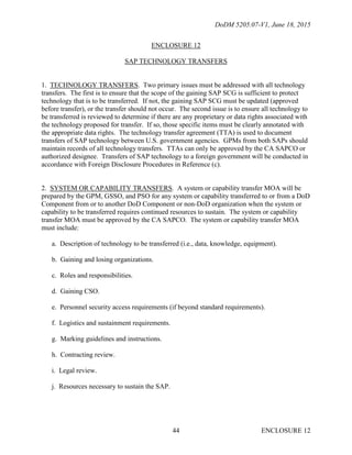 DoDM 5205.07-V1, June 18, 2015
ENCLOSURE 1244
ENCLOSURE 12
SAP TECHNOLOGY TRANSFERS
1. TECHNOLOGY TRANSFERS. Two primary issues must be addressed with all technology
transfers. The first is to ensure that the scope of the gaining SAP SCG is sufficient to protect
technology that is to be transferred. If not, the gaining SAP SCG must be updated (approved
before transfer), or the transfer should not occur. The second issue is to ensure all technology to
be transferred is reviewed to determine if there are any proprietary or data rights associated with
the technology proposed for transfer. If so, those specific items must be clearly annotated with
the appropriate data rights. The technology transfer agreement (TTA) is used to document
transfers of SAP technology between U.S. government agencies. GPMs from both SAPs should
maintain records of all technology transfers. TTAs can only be approved by the CA SAPCO or
authorized designee. Transfers of SAP technology to a foreign government will be conducted in
accordance with Foreign Disclosure Procedures in Reference (c).
2. SYSTEM OR CAPABILITY TRANSFERS. A system or capability transfer MOA will be
prepared by the GPM, GSSO, and PSO for any system or capability transferred to or from a DoD
Component from or to another DoD Component or non-DoD organization when the system or
capability to be transferred requires continued resources to sustain. The system or capability
transfer MOA must be approved by the CA SAPCO. The system or capability transfer MOA
must include:
a. Description of technology to be transferred (i.e., data, knowledge, equipment).
b. Gaining and losing organizations.
c. Roles and responsibilities.
d. Gaining CSO.
e. Personnel security access requirements (if beyond standard requirements).
f. Logistics and sustainment requirements.
g. Marking guidelines and instructions.
h. Contracting review.
i. Legal review.
j. Resources necessary to sustain the SAP.
 