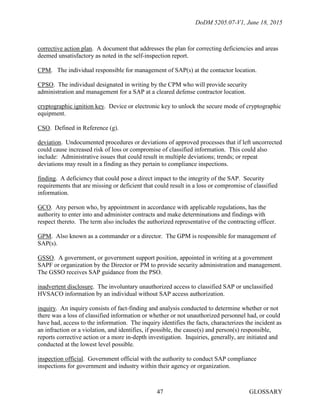 DoDM 5205.07-V1, June 18, 2015
GLOSSARY47
corrective action plan. A document that addresses the plan for correcting deficiencies and areas
deemed unsatisfactory as noted in the self-inspection report.
CPM. The individual responsible for management of SAP(s) at the contactor location.
CPSO. The individual designated in writing by the CPM who will provide security
administration and management for a SAP at a cleared defense contractor location.
cryptographic ignition key. Device or electronic key to unlock the secure mode of cryptographic
equipment.
CSO. Defined in Reference (g).
deviation. Undocumented procedures or deviations of approved processes that if left uncorrected
could cause increased risk of loss or compromise of classified information. This could also
include: Administrative issues that could result in multiple deviations; trends; or repeat
deviations may result in a finding as they pertain to compliance inspections.
finding. A deficiency that could pose a direct impact to the integrity of the SAP. Security
requirements that are missing or deficient that could result in a loss or compromise of classified
information.
GCO. Any person who, by appointment in accordance with applicable regulations, has the
authority to enter into and administer contracts and make determinations and findings with
respect thereto. The term also includes the authorized representative of the contracting officer.
GPM. Also known as a commander or a director. The GPM is responsible for management of
SAP(s).
GSSO. A government, or government support position, appointed in writing at a government
SAPF or organization by the Director or PM to provide security administration and management.
The GSSO receives SAP guidance from the PSO.
inadvertent disclosure. The involuntary unauthorized access to classified SAP or unclassified
HVSACO information by an individual without SAP access authorization.
inquiry. An inquiry consists of fact-finding and analysis conducted to determine whether or not
there was a loss of classified information or whether or not unauthorized personnel had, or could
have had, access to the information. The inquiry identifies the facts, characterizes the incident as
an infraction or a violation, and identifies, if possible, the cause(s) and person(s) responsible,
reports corrective action or a more in-depth investigation. Inquiries, generally, are initiated and
conducted at the lowest level possible.
inspection official. Government official with the authority to conduct SAP compliance
inspections for government and industry within their agency or organization.
 