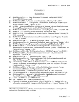 DoDM 5205.07-V1, June 18, 2015
ENCLOSURE 17
ENCLOSURE 1
REFERENCES
(a) DoD Directive 5143.01, “Under Secretary of Defense for Intelligence (USD(I)),”
October 24, 2014, as amended
(b) DoD Directive 5205.07, “Special Access Program (SAP) Policy,” July 1, 2010
(c) DoD Instruction 5205.11, “Management, Administration, and Oversight of DoD Special
Access Programs (SAPs)”, February 6, 2013
(d) Revision 1 Department of Defense Overprint to the National Industrial Security Program
Operating Manual Supplement, April 1, 2004 (hereby cancelled)
(e) DoD Instruction 5220.22, “National Industrial Security Program (NISP),” March 18, 2011
(f) DoD 5220.22-R, “Industrial Security Regulation,” December 4, 1985
(g) DoD 5220.22-M, “National Industrial Security Program Operating Manual,” February 28,
2006, as amended
(h) DoD 8570.01-M, “Information Assurance Workforce Improvement Program,” December
19, 2005, as amended
(i) DoD Directive 5000.01, “The Defense Acquisition System,” May 12, 2003
(j) DoD Instruction 5000.02, “Operation of the Defense Acquisition System,” January 7, 2015
(k) DoD Joint Special Access Program Implementation Guide (JSIG), October 9, 2013
(l) DoD Manual 5105.21 Volume 2, “Sensitive Compartmented Information (SCI)
Administrative Security Manual: Administration of Physical Security, Visitor Control, and
Technical Security” October 19, 2012
(m) DoD Directive 5205.02E, “DoD Operations Security (OPSEC) Program,” June 20, 2012
(n) DoD Directive 2060.1, “Implementation of, and Compliance with, Arms Control
Agreements,” January 9, 2001
(o) DoD Directive 5240.02, “Counterintelligence,” March 17, 2015
(p) DoD Instruction 5240.10, “Counterintelligence (CI) in the Combatant Commands and
Other DoD Components,” October 5, 2011, as amended
(q) National Policy and Procedures for the Disclosure of Classified Military Intelligence to
Foreign Governments and International Organizations, short title: National Disclosure
Policy-1 (NDP-1), October 1, 19881
(r) DoD Directive 5230.11, “Disclosure of Classified Military Information to Foreign
Governments and International Organizations,” June 16, 1992
(s) DoD Directive 5530.3, “International Agreements,” June 11, 1987, as amended
(t) Executive Order 13526, “Classified National Security Information,” December 29, 2009
(u) DoD Manual 5200.01, Volume 3, “DoD Information Security Program: Protection of
Classified Information,” February 24, 2012, as amended
(v) Section 119 of Title 10, United States Code
(w) Part 2, Appendix D of Title 42, United States Code
(x) Committee on National Security Systems Policy (CNSSP) No. 22, “National Policy on
Information Assurance Risk Management for National Security Systems,” January, 2012
1
Provided to designated disclosure authorities on a need-to-know basis from the Defense Technology Security
Administration’s International Security Directorate.
 