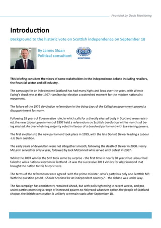Introduction 
This briefing considers the views of some stakeholders in the independence debate including retailers, the financial sector and oil industry. 
The campaign for an independent Scotland has had many highs and lows over the years, with Winnie Ewing’s shock win at the 1967 Hamilton by-election a watershed moment for the modern nationalist movement. 
The failure of the 1979 devolution referendum in the dying days of the Callaghan government proved a disappointment for many. 
Following 18 years of Conservative rule, in which calls for a directly elected body in Scotland were resist- ed, the new Labour government of 1997 held a referendum on Scottish devolution within months of be- ing elected. An overwhelming majority voted in favour of a devolved parliament with tax-varying powers. 
The first elections to the new parliament took place in 1999, with the late Donald Dewar leading a Labour-Lib Dem coalition. 
The early years of devolution were not altogether smooth, following the death of Dewar in 2000. Henry McLeish served for only a year, followed by Jack McConnell who served until defeat in 2007. 
Whilst the 2007 win for the SNP took some by surprise - the first time in nearly 50 years that Labour had failed to win a national election in Scotland - it was the successive 2011 victory for Alex Salmond that brought the nation to this historic vote. 
The terms of the referendum were agreed with the prime minister, who’s party has only one Scottish MP. With the question posed - Should Scotland be an independent country? - the debate was under way. 
The No campaign has consistently remained ahead, but with polls tightening in recent weeks, and pro- union parties promising a range of increased powers to Holyrood whatever option the people of Scotland choose, the British constitution is unlikely to remain static after September 18. 
By James Sloan 
Political consultant 
Background to the historic vote on Scottish independence on September 18  