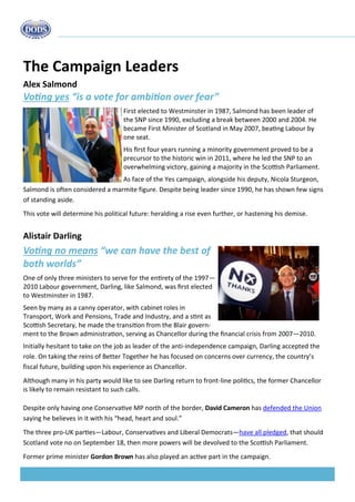 33% 
think there would be no change 
18% 
of the oil industry believe independence would be a positive step 
The Campaign Leaders 
Alex Salmond 
Voting yes “is a vote for ambition over fear” 
First elected to Westminster in 1987, Salmond has been leader of the SNP since 1990, excluding a break between 2000 and 2004. He became First Minister of Scotland in May 2007, beating Labour by one seat. 
His first four years running a minority government proved to be a precursor to the historic win in 2011, where he led the SNP to an overwhelming victory, gaining a majority in the Scottish Parliament. 
As face of the Yes campaign, alongside his deputy, Nicola Sturgeon, Salmond is often considered a marmite figure. Despite being leader since 1990, he has shown few signs of standing aside. 
This vote will determine his political future: heralding a rise even further, or hastening his demise. 
Alistair Darling 
Voting no means “we can have the best of both worlds” 
One of only three ministers to serve for the entirety of the 1997— 2010 Labour government, Darling, like Salmond, was first elected to Westminster in 1987. 
Seen by many as a canny operator, with cabinet roles in Transport, Work and Pensions, Trade and Industry, and a stint as Scottish Secretary, he made the transition from the Blair govern- ment to the Brown administration, serving as Chancellor during the financial crisis from 2007—2010. 
Initially hesitant to take on the job as leader of the anti-independence campaign, Darling accepted the role. On taking the reins of Better Together he has focused on concerns over currency, the country’s fiscal future, building upon his experience as Chancellor. 
Although many in his party would like to see Darling return to front-line politics, the former Chancellor is likely to remain resistant to such calls. 
Despite only having one Conservative MP north of the border, David Cameron has defended the Union saying he believes in it with his “head, heart and soul.” 
The three pro-UK parties—Labour, Conservatives and Liberal Democrats—have all pledged, that should Scotland vote no on September 18, then more powers will be devolved to the Scottish Parliament. 
Former prime minister Gordon Brown has also played an active part in the campaign.  