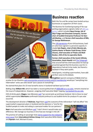 Both the Yes and No camps have touted various businesses as supporters of their cause. 
The Business for Scotland grouping of Yes sup- porting organisations signed a letter of 200 sup- porters which included Aqua Energy, Isle of Skye Fudge and Chocolate Company, former chair of Scottish Enterprise Professor Sir Don- ald MacKay, and former chief executive of RBS, Sir George Mathewson. 
The 130 signatories of pro-UK businesses, lead- ers who have signed in a personal capacity in- cluded Iain Napier, chair of John Menzies plc, Audrey Baxter of Baxter Food Group, Victor Chavex, chief executive of Thales and Niall Booker, CEO of the Co-operative Bank. 
Former chief executive of the Scotch Whisky Association, Gavin Hewitt told The Telegraph that around half the chief executives he had ap- proached agreed that the business case for in- dependence had yet to be made, but feared a backlash if they went public. 
Retail giants, including supermarkets, have add- ed their voice to the debate. 
Kingfisher (parent company of B&Q) chief ex- ecutive Sir Ian Cheshire said uncertainties around currency and EU membership would put "everything into hibernation" and a yes vote would “put a pause on everything.” 
He claimed that plans for 23 new ScrewFix stores in Scotland had been put on hold. 
Betting shop William Hill, which has taken a record political bet of £800,000 on a no vote, remains neutral on the issue of independence. However, outgoing chief executive Ralph Topping, has backed the yes side. 
CEO of drinks giant, Diageo, Ivan Menezes said “we cannot pick up and leave Scotland. We're there to stay” whilst supermarket Morrisons confirmed it would continue to use Scottish farms for produce if a yes vote occurred. 
The development director of Waitrose, Nigel Keen said the outcome of the referendum "will not affect" the supermarket's expansion plans in Scotland and the decision is “one for the Scottish people to make and voting is a personal matter for our partners.” 
Next chief executive Lord Wolfson said "I don't think it would make any difference. We manage our business in Eire how we manage in the UK.” 
The promise of cutting air passenger duty led to support for the independ- ence cause from International Airlines Group chief executive Willie Walsh, and Ryanair chief, Michael O’Leary. 
Business reaction  