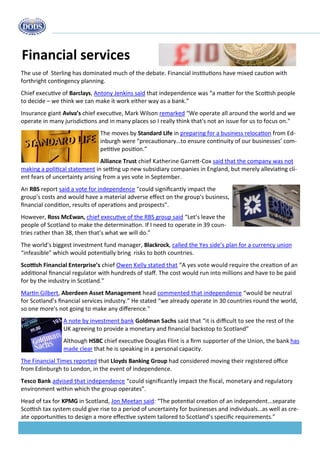 Budget 2013 
Financial services 
The use of Sterling has dominated much of the debate. Financial institutions have mixed caution with forthright contingency planning. 
Chief executive of Barclays, Antony Jenkins said that independence was “a matter for the Scottish people to decide – we think we can make it work either way as a bank.” 
Insurance giant Aviva’s chief executive, Mark Wilson remarked “We operate all around the world and we operate in many jurisdictions and in many places so I really think that's not an issue for us to focus on." 
The moves by Standard Life in preparing for a business relocation from Ed- inburgh were “precautionary…to ensure continuity of our businesses’ com- petitive position.” 
Alliance Trust chief Katherine Garrett-Cox said that the company was not making a political statement in setting up new subsidiary companies in England, but merely alleviating cli- ent fears of uncertainty arising from a yes vote in September. 
An RBS report said a vote for independence "could significantly impact the group's costs and would have a material adverse effect on the group's business, financial condition, results of operations and prospects". 
However, Ross McEwan, chief executive of the RBS group said “Let’s leave the people of Scotland to make the determination. If I need to operate in 39 coun- tries rather than 38, then that’s what we will do.” 
The world’s biggest investment fund manager, Blackrock, called the Yes side’s plan for a currency union “infeasible” which would potentially bring risks to both countries. 
Scottish Financial Enterprise’s chief Owen Kelly stated that “A yes vote would require the creation of an additional financial regulator with hundreds of staff. The cost would run into millions and have to be paid for by the industry in Scotland.” 
Martin Gilbert, Aberdeen Asset Management head commented that independence “would be neutral for Scotland’s financial services industry.” He stated “we already operate in 30 countries round the world, so one more's not going to make any difference." 
A note by investment bank Goldman Sachs said that “it is difficult to see the rest of the UK agreeing to provide a monetary and financial backstop to Scotland” 
Although HSBC chief executive Douglas Flint is a firm supporter of the Union, the bank has made clear that he is speaking in a personal capacity. 
The Financial Times reported that Lloyds Banking Group had considered moving their registered office from Edinburgh to London, in the event of independence. 
Tesco Bank advised that independence “could significantly impact the fiscal, monetary and regulatory environment within which the group operates”. 
Head of tax for KPMG in Scotland, Jon Meetan said: “The potential creation of an independent...separate Scottish tax system could give rise to a period of uncertainty for businesses and individuals…as well as cre- ate opportunities to design a more effective system tailored to Scotland’s specific requirements.” 
 
