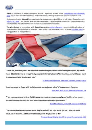 Budget 2013 
“There are plans and plans. We may have made contingency plans about contingency plans, by which I mean if Scotland were to vote for independence in the early hours of the morning... we will have a team in place tasked with dealing with this.” 
Sir Nicholas Macpherson, Permanent Secretary to the Treasury 
Investors would be faced with “unfathomable levels of uncertainty” if independence happens. 
Bill O’Neill, Head of UBS Wealth Management, UK 
“I am a democrat, and believe that the geography, economy, demography and politics of our country are so distinctive that they are best served by our own sovereign government.” 
Dame Mariot Leslie, former UK ambassador to NATO 
"The main issues here are not currency, they're probably not even North Sea oil. I think the main 
issue...as an outsider...is the vision of society, what do you want to do." 
Professor Joseph Stiglitz, Nobel Prize winner for economics, 2001 
Viewpoints 
Infinis, a generator of renewable power, with a 7.3 per cent market share, raised fears that independ- ence would have an “adverse effect” on their business, through a “division” of their customer base. 
Defence contractor Babcock has suggested that independence would lead to job losses. Regarding their role in the Clyde, "It is unclear whether there would be a continuing role for Babcock should the subma- rine flotilla be moved and the nuclear infrastructure decommissioned.” 
The Weir Group, in association with Oxford Economics, produced a report on potential implications of independence for businesses in Scotland. Weir Group chief executive Keith Cochrane has been vocal in his opposition to independence. 
 