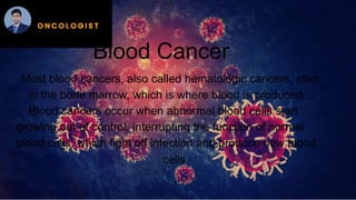 Blood Cancer
Most blood cancers, also called hematologic cancers, start
in the bone marrow, which is where blood is produced.
Blood cancers occur when abnormal blood cells start
growing out of control, interrupting the function of normal
blood cells, which fight off infection and produce new blood
cells.
 