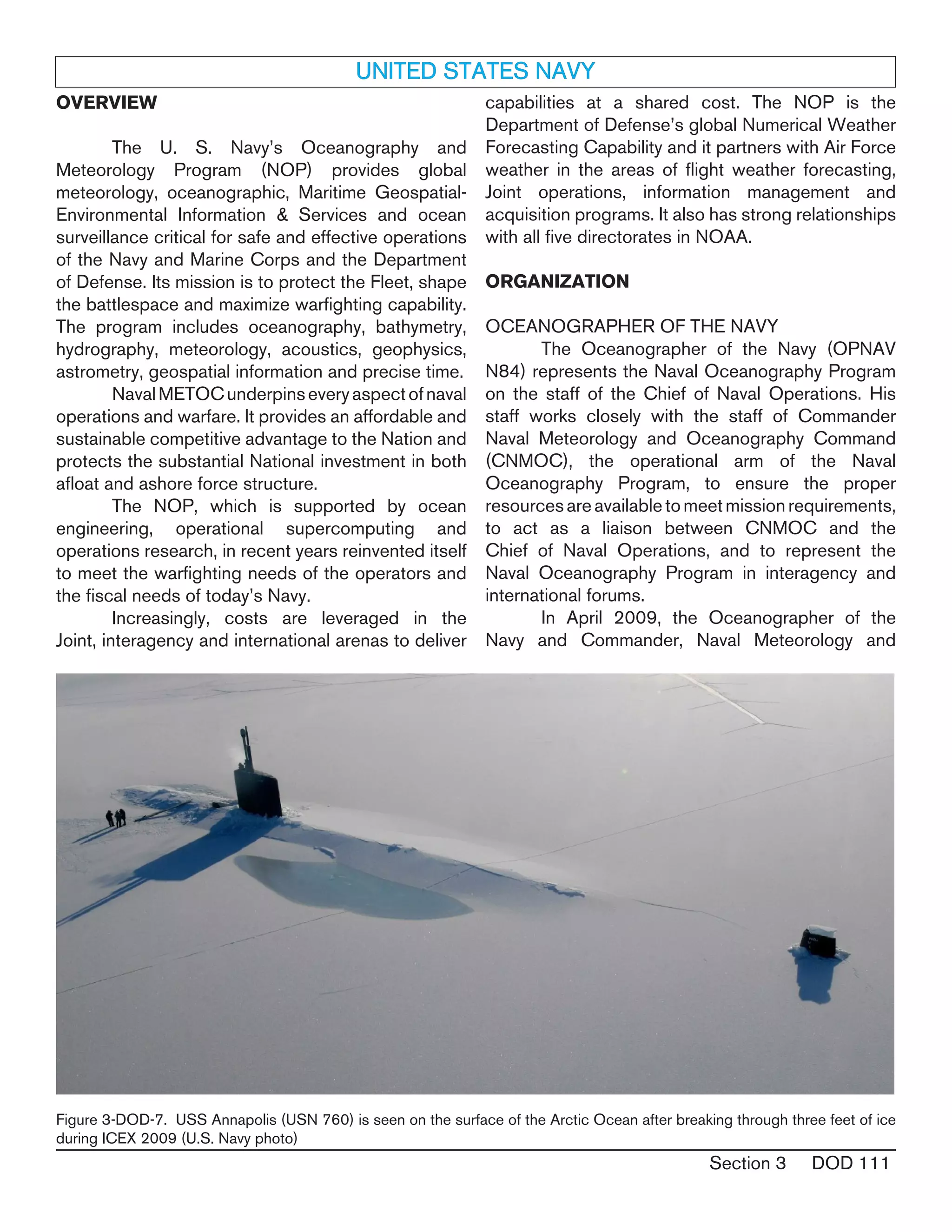 Section 3 DOD 111
UNITED STATES NAVY
OVERVIEW
	 The U. S. Navy’s Oceanography and
Meteorology Program (NOP) provides global
meteorology, oceanographic, Maritime Geospatial-
Environmental Information & Services and ocean
surveillance critical for safe and effective operations
of the Navy and Marine Corps and the Department
of Defense. Its mission is to protect the Fleet, shape
the battlespace and maximize warfighting capability.
The program includes oceanography, bathymetry,
hydrography, meteorology, acoustics, geophysics,
astrometry, geospatial information and precise time.
	 NavalMETOCunderpinseveryaspectofnaval
operations and warfare. It provides an affordable and
sustainable competitive advantage to the Nation and
protects the substantial National investment in both
afloat and ashore force structure.
	 The NOP, which is supported by ocean
engineering, operational supercomputing and
operations research, in recent years reinvented itself
to meet the warfighting needs of the operators and
the fiscal needs of today’s Navy.
	 Increasingly, costs are leveraged in the
Joint, interagency and international arenas to deliver
capabilities at a shared cost. The NOP is the
Department of Defense’s global Numerical Weather
Forecasting Capability and it partners with Air Force
weather in the areas of flight weather forecasting,
Joint operations, information management and
acquisition programs. It also has strong relationships
with all five directorates in NOAA.
ORGANIZATION
OCEANOGRAPHER OF THE NAVY
	 The Oceanographer of the Navy (OPNAV
N84) represents the Naval Oceanography Program
on the staff of the Chief of Naval Operations. His
staff works closely with the staff of Commander
Naval Meteorology and Oceanography Command
(CNMOC), the operational arm of the Naval
Oceanography Program, to ensure the proper
resourcesareavailabletomeetmissionrequirements,
to act as a liaison between CNMOC and the
Chief of Naval Operations, and to represent the
Naval Oceanography Program in interagency and
international forums.
	 In April 2009, the Oceanographer of the
Navy and Commander, Naval Meteorology and
Figure 3-DOD-7. USS Annapolis (USN 760) is seen on the surface of the Arctic Ocean after breaking through three feet of ice
during ICEX 2009 (U.S. Navy photo)
 