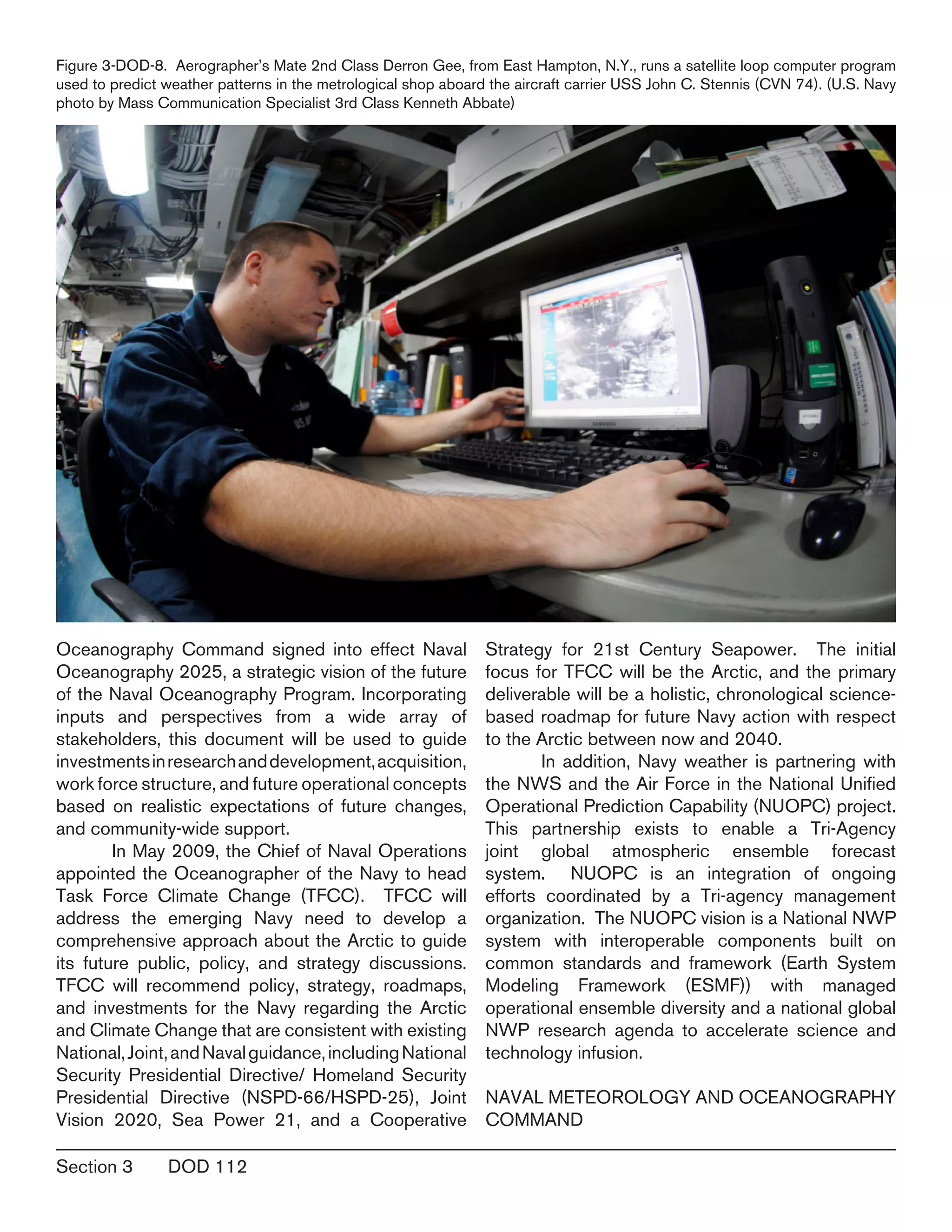 Section 3	 DOD 112
Oceanography Command signed into effect Naval
Oceanography 2025, a strategic vision of the future
of the Naval Oceanography Program. Incorporating
inputs and perspectives from a wide array of
stakeholders, this document will be used to guide
investmentsinresearchanddevelopment,acquisition,
work force structure, and future operational concepts
based on realistic expectations of future changes,
and community-wide support.
	 In May 2009, the Chief of Naval Operations
appointed the Oceanographer of the Navy to head
Task Force Climate Change (TFCC). TFCC will
address the emerging Navy need to develop a
comprehensive approach about the Arctic to guide
its future public, policy, and strategy discussions.
TFCC will recommend policy, strategy, roadmaps,
and investments for the Navy regarding the Arctic
and Climate Change that are consistent with existing
National,Joint,andNavalguidance,includingNational
Security Presidential Directive/ Homeland Security
Presidential Directive (NSPD-66/HSPD-25), Joint
Vision 2020, Sea Power 21, and a Cooperative
Strategy for 21st Century Seapower. The initial
focus for TFCC will be the Arctic, and the primary
deliverable will be a holistic, chronological science-
based roadmap for future Navy action with respect
to the Arctic between now and 2040.
	 In addition, Navy weather is partnering with
the NWS and the Air Force in the National Unified
Operational Prediction Capability (NUOPC) project.
This partnership exists to enable a Tri-Agency
joint global atmospheric ensemble forecast
system. NUOPC is an integration of ongoing
efforts coordinated by a Tri-agency management
organization. The NUOPC vision is a National NWP
system with interoperable components built on
common standards and framework (Earth System
Modeling Framework (ESMF)) with managed
operational ensemble diversity and a national global
NWP research agenda to accelerate science and
technology infusion.
NAVAL METEOROLOGY AND OCEANOGRAPHY
COMMAND
Figure 3-DOD-8. Aerographer’s Mate 2nd Class Derron Gee, from East Hampton, N.Y., runs a satellite loop computer program
used to predict weather patterns in the metrological shop aboard the aircraft carrier USS John C. Stennis (CVN 74). (U.S. Navy
photo by Mass Communication Specialist 3rd Class Kenneth Abbate)
 