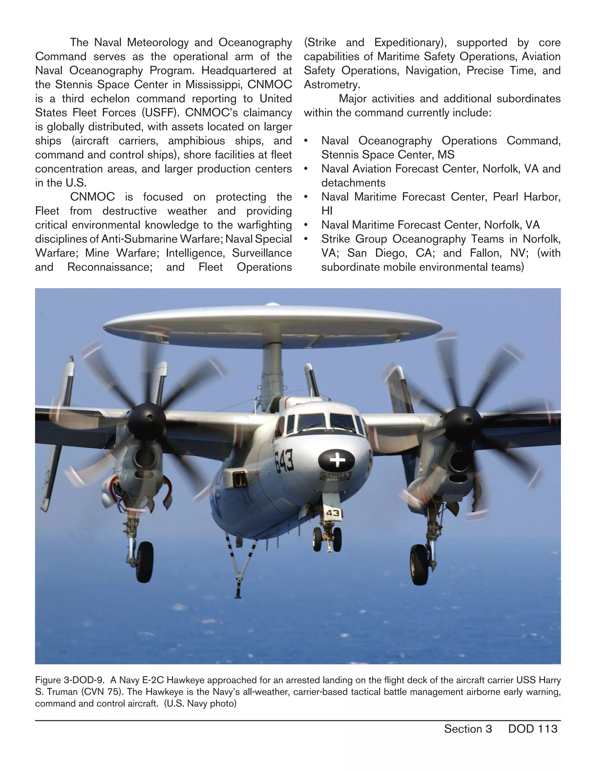 Section 3 DOD 113
	 The Naval Meteorology and Oceanography
Command serves as the operational arm of the
Naval Oceanography Program. Headquartered at
the Stennis Space Center in Mississippi, CNMOC
is a third echelon command reporting to United
States Fleet Forces (USFF). CNMOC’s claimancy
is globally distributed, with assets located on larger
ships (aircraft carriers, amphibious ships, and
command and control ships), shore facilities at fleet
concentration areas, and larger production centers
in the U.S.
	 CNMOC is focused on protecting the
Fleet from destructive weather and providing
critical environmental knowledge to the warfighting
disciplines of Anti-Submarine Warfare; Naval Special
Warfare; Mine Warfare; Intelligence, Surveillance
and Reconnaissance; and Fleet Operations
(Strike and Expeditionary), supported by core
capabilities of Maritime Safety Operations, Aviation
Safety Operations, Navigation, Precise Time, and
Astrometry.
	 Major activities and additional subordinates
within the command currently include:
Naval Oceanography Operations Command,•	
Stennis Space Center, MS
Naval Aviation Forecast Center, Norfolk, VA and•	
detachments
Naval Maritime Forecast Center, Pearl Harbor,•	
HI
Naval Maritime Forecast Center, Norfolk, VA•	
Strike Group Oceanography Teams in Norfolk,•	
VA; San Diego, CA; and Fallon, NV; (with
subordinate mobile environmental teams)
Figure 3-DOD-9. A Navy E-2C Hawkeye approached for an arrested landing on the flight deck of the aircraft carrier USS Harry
S. Truman (CVN 75). The Hawkeye is the Navy’s all-weather, carrier-based tactical battle management airborne early warning,
command and control aircraft. (U.S. Navy photo)
 
