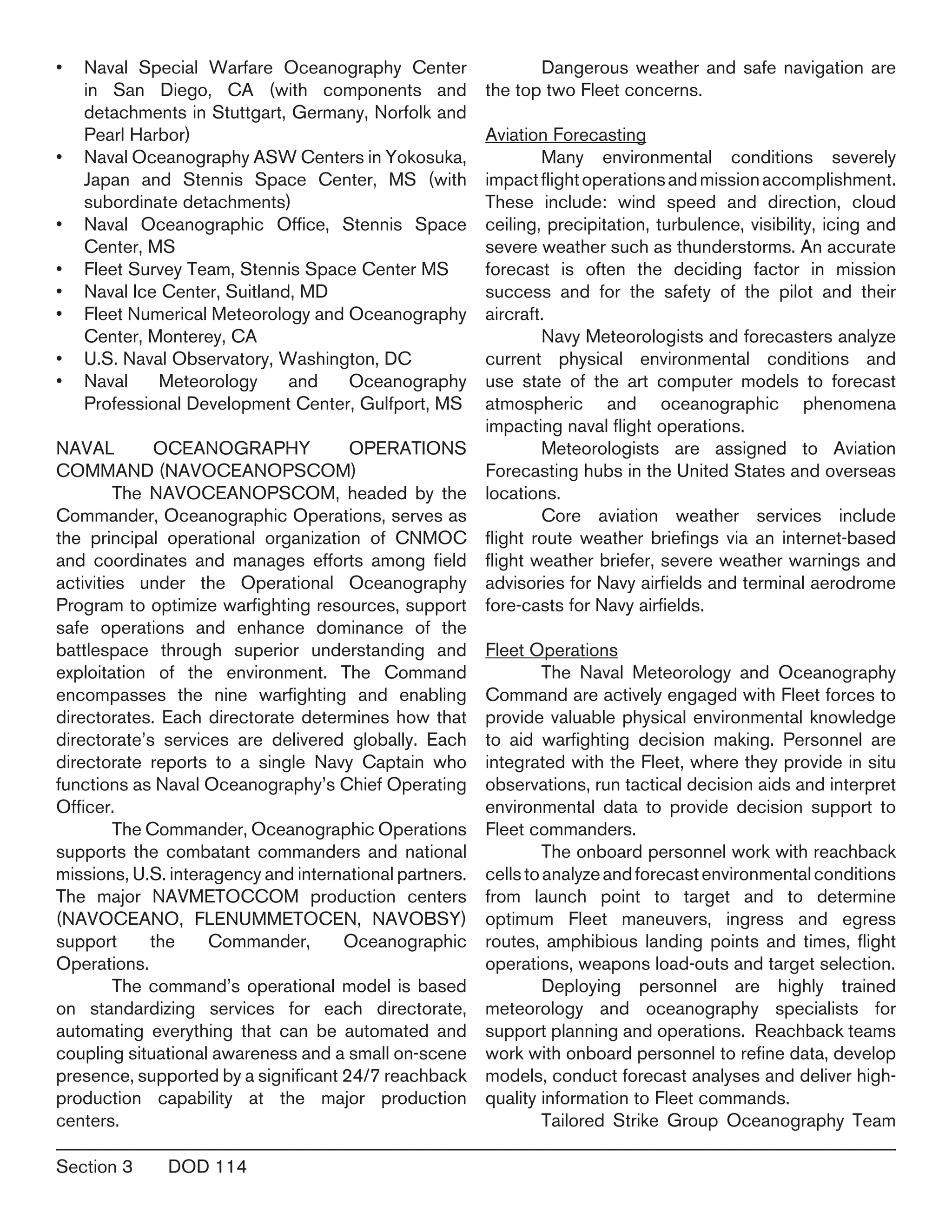 Section 3	 DOD 114
Naval Special Warfare Oceanography Center•	
in San Diego, CA (with components and
detachments in Stuttgart, Germany, Norfolk and
Pearl Harbor)
Naval Oceanography ASW Centers in Yokosuka,•	
Japan and Stennis Space Center, MS (with
subordinate detachments)
Naval Oceanographic Office, Stennis Space•	
Center, MS
Fleet Survey Team, Stennis Space Center MS•	
Naval Ice Center, Suitland, MD•	
Fleet Numerical Meteorology and Oceanography•	
Center, Monterey, CA
U.S. Naval Observatory, Washington, DC•	
Naval Meteorology and Oceanography•	
Professional Development Center, Gulfport, MS
NAVAL OCEANOGRAPHY OPERATIONS
COMMAND (NAVOCEANOPSCOM)
	 The NAVOCEANOPSCOM, headed by the
Commander, Oceanographic Operations, serves as
the principal operational organization of CNMOC
and coordinates and manages efforts among field
activities under the Operational Oceanography
Program to optimize warfighting resources, support
safe operations and enhance dominance of the
battlespace through superior understanding and
exploitation of the environment. The Command
encompasses the nine warfighting and enabling
directorates. Each directorate determines how that
directorate’s services are delivered globally. Each
directorate reports to a single Navy Captain who
functions as Naval Oceanography’s Chief Operating
Officer.
	 The Commander, Oceanographic Operations
supports the combatant commanders and national
missions, U.S. interagency and international partners.
The major NAVMETOCCOM production centers
(NAVOCEANO, FLENUMMETOCEN, NAVOBSY)
support the Commander, Oceanographic
Operations.
	 The command’s operational model is based
on standardizing services for each directorate,
automating everything that can be automated and
coupling situational awareness and a small on-scene
presence, supported by a significant 24/7 reachback
production capability at the major production
centers.
	 Dangerous weather and safe navigation are
the top two Fleet concerns.
Aviation Forecasting
	 Many environmental conditions severely
impactflightoperationsandmissionaccomplishment.
These include: wind speed and direction, cloud
ceiling, precipitation, turbulence, visibility, icing and
severe weather such as thunderstorms. An accurate
forecast is often the deciding factor in mission
success and for the safety of the pilot and their
aircraft.
	 Navy Meteorologists and forecasters analyze
current physical environmental conditions and
use state of the art computer models to forecast
atmospheric and oceanographic phenomena
impacting naval flight operations.
	 Meteorologists are assigned to Aviation
Forecasting hubs in the United States and overseas
locations.
	 Core aviation weather services include
flight route weather briefings via an internet-based
flight weather briefer, severe weather warnings and
advisories for Navy airfields and terminal aerodrome
fore-casts for Navy airfields.
Fleet Operations
	 The Naval Meteorology and Oceanography
Command are actively engaged with Fleet forces to
provide valuable physical environmental knowledge
to aid warfighting decision making. Personnel are
integrated with the Fleet, where they provide in situ
observations, run tactical decision aids and interpret
environmental data to provide decision support to
Fleet commanders.
	 The onboard personnel work with reachback
cellstoanalyzeandforecastenvironmentalconditions
from launch point to target and to determine
optimum Fleet maneuvers, ingress and egress
routes, amphibious landing points and times, flight
operations, weapons load-outs and target selection.
	 Deploying personnel are highly trained
meteorology and oceanography specialists for
support planning and operations. Reachback teams
work with onboard personnel to refine data, develop
models, conduct forecast analyses and deliver high-
quality information to Fleet commands.
	 Tailored Strike Group Oceanography Team
 