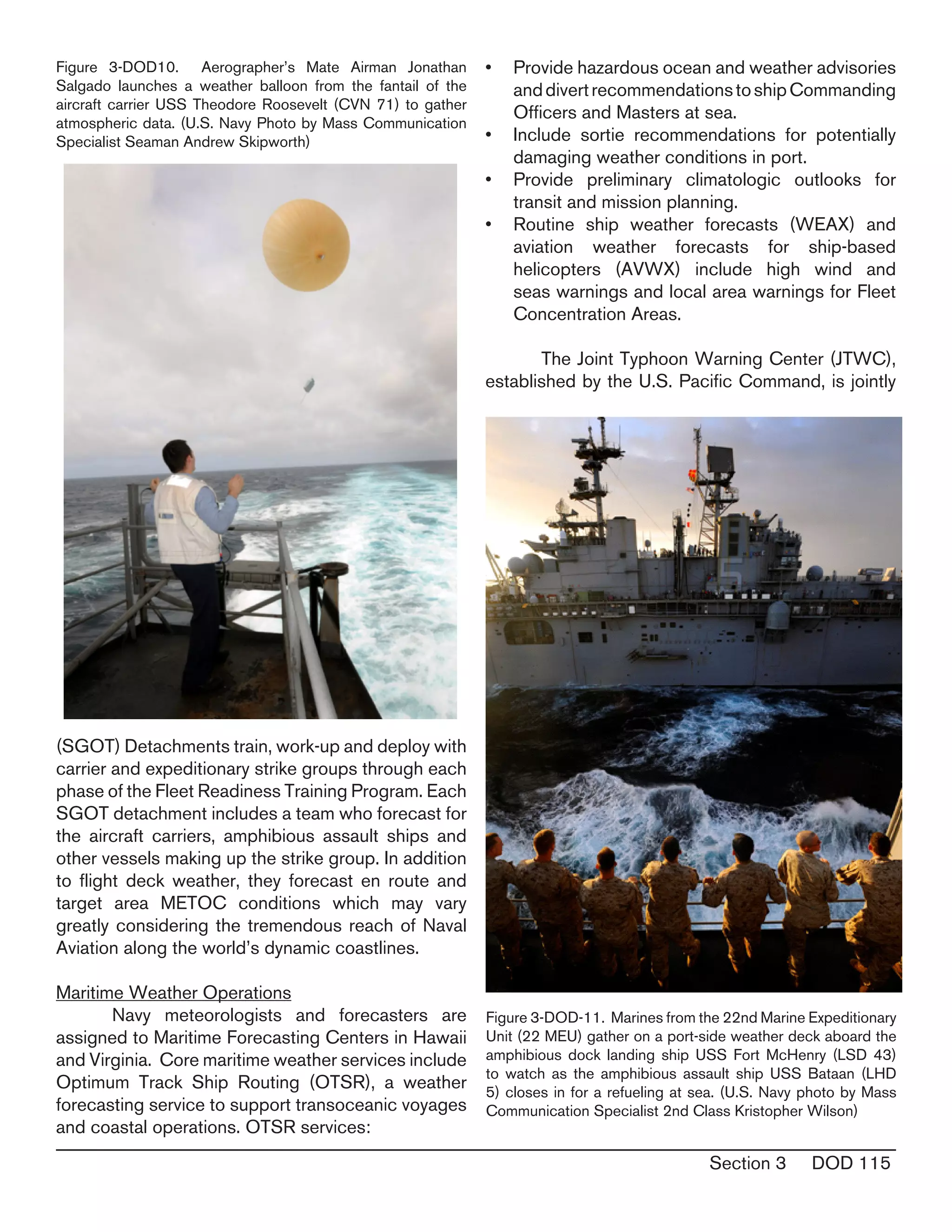 Section 3 DOD 115
(SGOT) Detachments train, work-up and deploy with
carrier and expeditionary strike groups through each
phase of the Fleet Readiness Training Program. Each
SGOT detachment includes a team who forecast for
the aircraft carriers, amphibious assault ships and
other vessels making up the strike group. In addition
to flight deck weather, they forecast en route and
target area METOC conditions which may vary
greatly considering the tremendous reach of Naval
Aviation along the world’s dynamic coastlines.
Maritime Weather Operations
	 Navy meteorologists and forecasters are
assigned to Maritime Forecasting Centers in Hawaii
and Virginia. Core maritime weather services include
Optimum Track Ship Routing (OTSR), a weather
forecasting service to support transoceanic voyages
and coastal operations. OTSR services:
Provide hazardous ocean and weather advisories•	
anddivertrecommendationstoshipCommanding
Officers and Masters at sea.
Include sortie recommendations for potentially•	
damaging weather conditions in port.
Provide preliminary climatologic outlooks for•	
transit and mission planning.
Routine ship weather forecasts (WEAX) and•	
aviation weather forecasts for ship-based
helicopters (AVWX) include high wind and
seas warnings and local area warnings for Fleet
Concentration Areas.
	 The Joint Typhoon Warning Center (JTWC),
established by the U.S. Pacific Command, is jointly
Figure 3-DOD10. Aerographer’s Mate Airman Jonathan
Salgado launches a weather balloon from the fantail of the
aircraft carrier USS Theodore Roosevelt (CVN 71) to gather
atmospheric data. (U.S. Navy Photo by Mass Communication
Specialist Seaman Andrew Skipworth)
Figure 3-DOD-11. Marines from the 22nd Marine Expeditionary
Unit (22 MEU) gather on a port-side weather deck aboard the
amphibious dock landing ship USS Fort McHenry (LSD 43)
to watch as the amphibious assault ship USS Bataan (LHD
5) closes in for a refueling at sea. (U.S. Navy photo by Mass
Communication Specialist 2nd Class Kristopher Wilson)
 