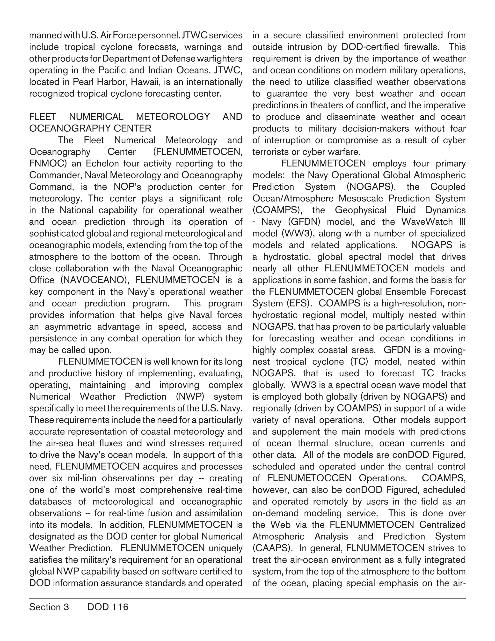 Section 3	 DOD 116
mannedwithU.S.AirForcepersonnel.JTWCservices
include tropical cyclone forecasts, warnings and
otherproductsforDepartmentofDefensewarfighters
operating in the Pacific and Indian Oceans. JTWC,
located in Pearl Harbor, Hawaii, is an internationally
recognized tropical cyclone forecasting center.
FLEET NUMERICAL METEOROLOGY AND
OCEANOGRAPHY CENTER
	 The Fleet Numerical Meteorology and
Oceanography Center (FLENUMMETOCEN,
FNMOC) an Echelon four activity reporting to the
Commander, Naval Meteorology and Oceanography
Command, is the NOP’s production center for
meteorology. The center plays a significant role
in the National capability for operational weather
and ocean prediction through its operation of
sophisticated global and regional meteorological and
oceanographic models, extending from the top of the
atmosphere to the bottom of the ocean. Through
close collaboration with the Naval Oceanographic
Office (NAVOCEANO), FLENUMMETOCEN is a
key component in the Navy’s operational weather
and ocean prediction program. This program
provides information that helps give Naval forces
an asymmetric advantage in speed, access and
persistence in any combat operation for which they
may be called upon.
	 FLENUMMETOCEN is well known for its long
and productive history of implementing, evaluating,
operating, maintaining and improving complex
Numerical Weather Prediction (NWP) system
specifically to meet the requirements of the U.S. Navy.
These requirements include the need for a particularly
accurate representation of coastal meteorology and
the air-sea heat fluxes and wind stresses required
to drive the Navy’s ocean models. In support of this
need, FLENUMMETOCEN acquires and processes
over six mil-lion observations per day -- creating
one of the world’s most comprehensive real-time
databases of meteorological and oceanographic
observations -- for real-time fusion and assimilation
into its models. In addition, FLENUMMETOCEN is
designated as the DOD center for global Numerical
Weather Prediction. FLENUMMETOCEN uniquely
satisfies the military’s requirement for an operational
global NWP capability based on software certified to
DOD information assurance standards and operated
in a secure classified environment protected from
outside intrusion by DOD-certified firewalls. This
requirement is driven by the importance of weather
and ocean conditions on modern military operations,
the need to utilize classified weather observations
to guarantee the very best weather and ocean
predictions in theaters of conflict, and the imperative
to produce and disseminate weather and ocean
products to military decision-makers without fear
of interruption or compromise as a result of cyber
terrorists or cyber warfare.
	 FLENUMMETOCEN employs four primary
models: the Navy Operational Global Atmospheric
Prediction System (NOGAPS), the Coupled
Ocean/Atmosphere Mesoscale Prediction System
(COAMPS), the Geophysical Fluid Dynamics
- Navy (GFDN) model, and the WaveWatch III
model (WW3), along with a number of specialized
models and related applications. NOGAPS is
a hydrostatic, global spectral model that drives
nearly all other FLENUMMETOCEN models and
applications in some fashion, and forms the basis for
the FLENUMMETOCEN global Ensemble Forecast
System (EFS). COAMPS is a high-resolution, non-
hydrostatic regional model, multiply nested within
NOGAPS, that has proven to be particularly valuable
for forecasting weather and ocean conditions in
highly complex coastal areas. GFDN is a moving-
nest tropical cyclone (TC) model, nested within
NOGAPS, that is used to forecast TC tracks
globally. WW3 is a spectral ocean wave model that
is employed both globally (driven by NOGAPS) and
regionally (driven by COAMPS) in support of a wide
variety of naval operations. Other models support
and supplement the main models with predictions
of ocean thermal structure, ocean currents and
other data. All of the models are conDOD Figured,
scheduled and operated under the central control
of FLENUMETOCCEN Operations. COAMPS,
however, can also be conDOD Figured, scheduled
and operated remotely by users in the field as an
on-demand modeling service. This is done over
the Web via the FLENUMMETOCEN Centralized
Atmospheric Analysis and Prediction System
(CAAPS). In general, FLNUMMETOCEN strives to
treat the air-ocean environment as a fully integrated
system, from the top of the atmosphere to the bottom
of the ocean, placing special emphasis on the air-
 