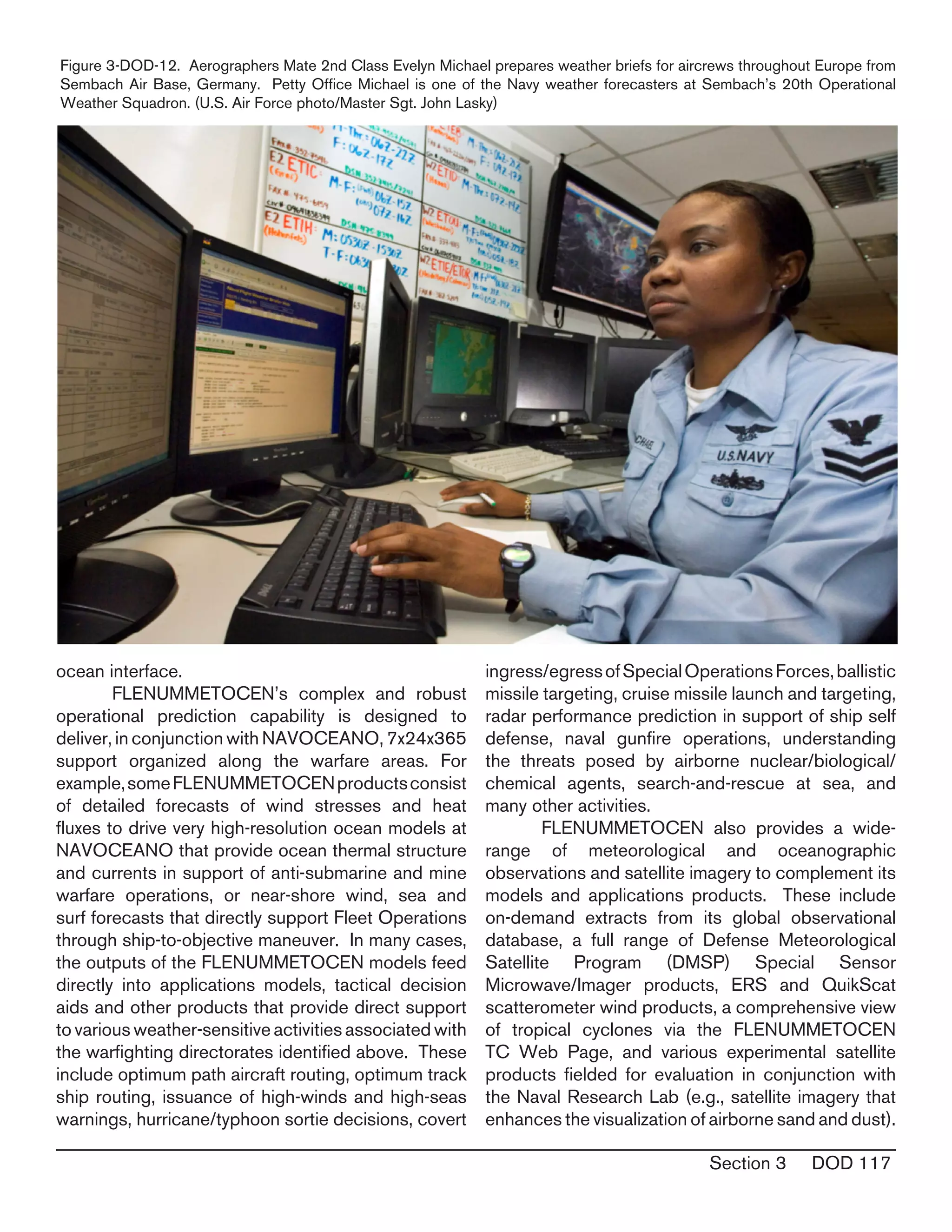 Section 3 DOD 117
ocean interface.
	 FLENUMMETOCEN’s complex and robust
operational prediction capability is designed to
deliver, in conjunction with NAVOCEANO, 7x24x365
support organized along the warfare areas. For
example,someFLENUMMETOCENproductsconsist
of detailed forecasts of wind stresses and heat
fluxes to drive very high-resolution ocean models at
NAVOCEANO that provide ocean thermal structure
and currents in support of anti-submarine and mine
warfare operations, or near-shore wind, sea and
surf forecasts that directly support Fleet Operations
through ship-to-objective maneuver. In many cases,
the outputs of the FLENUMMETOCEN models feed
directly into applications models, tactical decision
aids and other products that provide direct support
to various weather-sensitive activities associated with
the warfighting directorates identified above. These
include optimum path aircraft routing, optimum track
ship routing, issuance of high-winds and high-seas
warnings, hurricane/typhoon sortie decisions, covert
ingress/egressofSpecialOperationsForces,ballistic
missile targeting, cruise missile launch and targeting,
radar performance prediction in support of ship self
defense, naval gunfire operations, understanding
the threats posed by airborne nuclear/biological/
chemical agents, search-and-rescue at sea, and
many other activities.
	 FLENUMMETOCEN also provides a wide-
range of meteorological and oceanographic
observations and satellite imagery to complement its
models and applications products. These include
on-demand extracts from its global observational
database, a full range of Defense Meteorological
Satellite Program (DMSP) Special Sensor
Microwave/Imager products, ERS and QuikScat
scatterometer wind products, a comprehensive view
of tropical cyclones via the FLENUMMETOCEN
TC Web Page, and various experimental satellite
products fielded for evaluation in conjunction with
the Naval Research Lab (e.g., satellite imagery that
enhances the visualization of airborne sand and dust).
Figure 3-DOD-12. Aerographers Mate 2nd Class Evelyn Michael prepares weather briefs for aircrews throughout Europe from
Sembach Air Base, Germany. Petty Office Michael is one of the Navy weather forecasters at Sembach’s 20th Operational
Weather Squadron. (U.S. Air Force photo/Master Sgt. John Lasky)  
 