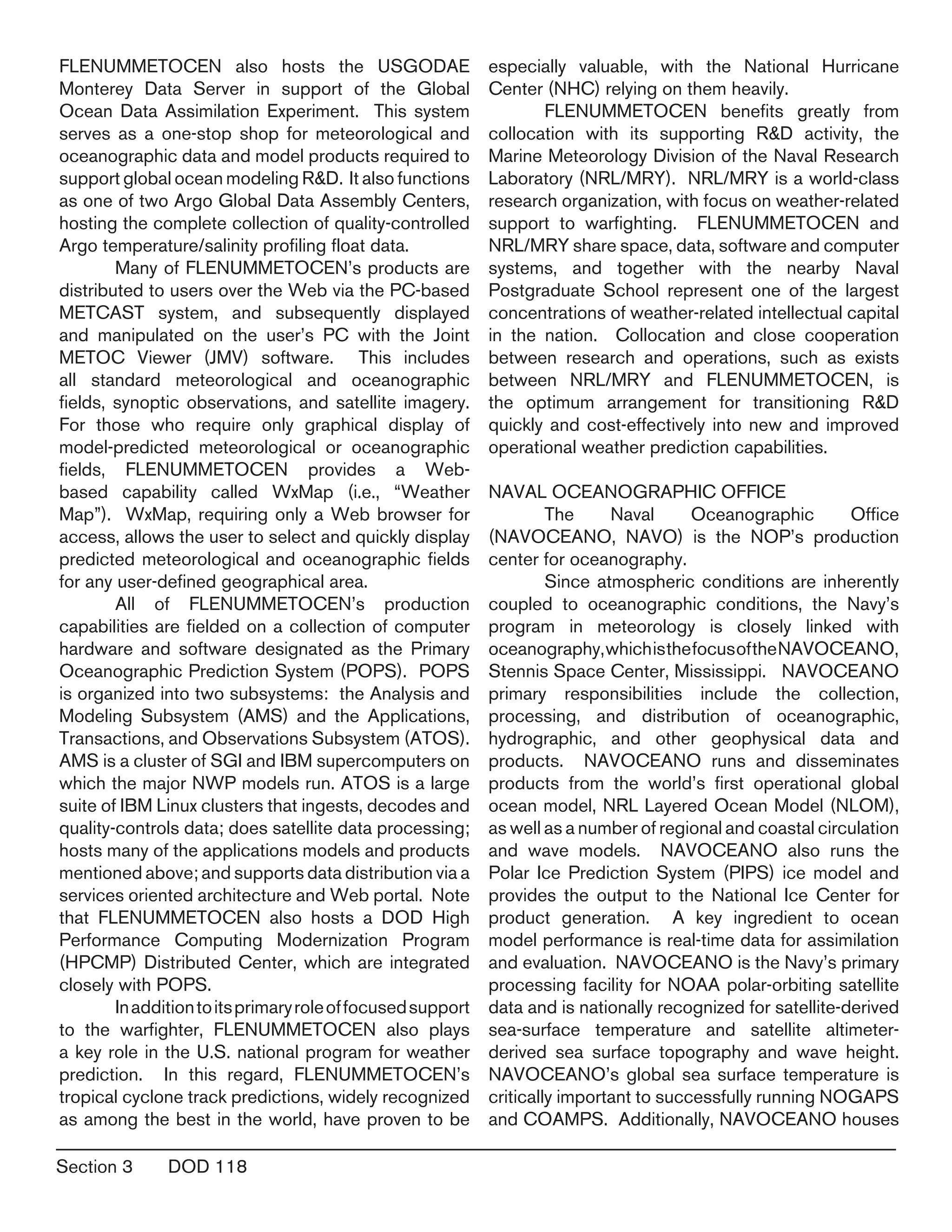 Section 3	 DOD 118
FLENUMMETOCEN also hosts the USGODAE
Monterey Data Server in support of the Global
Ocean Data Assimilation Experiment. This system
serves as a one-stop shop for meteorological and
oceanographic data and model products required to
support global ocean modeling R&D. It also functions
as one of two Argo Global Data Assembly Centers,
hosting the complete collection of quality-controlled
Argo temperature/salinity profiling float data.
	 Many of FLENUMMETOCEN’s products are
distributed to users over the Web via the PC-based
METCAST system, and subsequently displayed
and manipulated on the user’s PC with the Joint
METOC Viewer (JMV) software. This includes
all standard meteorological and oceanographic
fields, synoptic observations, and satellite imagery.
For those who require only graphical display of
model-predicted meteorological or oceanographic
fields, FLENUMMETOCEN provides a Web-
based capability called WxMap (i.e., “Weather
Map”). WxMap, requiring only a Web browser for
access, allows the user to select and quickly display
predicted meteorological and oceanographic fields
for any user-defined geographical area.
	 All of FLENUMMETOCEN’s production
capabilities are fielded on a collection of computer
hardware and software designated as the Primary
Oceanographic Prediction System (POPS). POPS
is organized into two subsystems: the Analysis and
Modeling Subsystem (AMS) and the Applications,
Transactions, and Observations Subsystem (ATOS).
AMS is a cluster of SGI and IBM supercomputers on
which the major NWP models run. ATOS is a large
suite of IBM Linux clusters that ingests, decodes and
quality-controls data; does satellite data processing;
hosts many of the applications models and products
mentioned above; and supports data distribution via a
services oriented architecture and Web portal. Note
that FLENUMMETOCEN also hosts a DOD High
Performance Computing Modernization Program
(HPCMP) Distributed Center, which are integrated
closely with POPS.
	 Inadditiontoitsprimaryroleoffocusedsupport
to the warfighter, FLENUMMETOCEN also plays
a key role in the U.S. national program for weather
prediction. In this regard, FLENUMMETOCEN’s
tropical cyclone track predictions, widely recognized
as among the best in the world, have proven to be
especially valuable, with the National Hurricane
Center (NHC) relying on them heavily.
	 FLENUMMETOCEN benefits greatly from
collocation with its supporting R&D activity, the
Marine Meteorology Division of the Naval Research
Laboratory (NRL/MRY). NRL/MRY is a world-class
research organization, with focus on weather-related
support to warfighting. FLENUMMETOCEN and
NRL/MRY share space, data, software and computer
systems, and together with the nearby Naval
Postgraduate School represent one of the largest
concentrations of weather-related intellectual capital
in the nation. Collocation and close cooperation
between research and operations, such as exists
between NRL/MRY and FLENUMMETOCEN, is
the optimum arrangement for transitioning R&D
quickly and cost-effectively into new and improved
operational weather prediction capabilities.
NAVAL OCEANOGRAPHIC OFFICE
	 The Naval Oceanographic Office
(NAVOCEANO, NAVO) is the NOP’s production
center for oceanography.
	 Since atmospheric conditions are inherently
coupled to oceanographic conditions, the Navy’s
program in meteorology is closely linked with
oceanography,whichisthefocusoftheNAVOCEANO,
Stennis Space Center, Mississippi. NAVOCEANO
primary responsibilities include the collection,
processing, and distribution of oceanographic,
hydrographic, and other geophysical data and
products. NAVOCEANO runs and disseminates
products from the world’s first operational global
ocean model, NRL Layered Ocean Model (NLOM),
as well as a number of regional and coastal circulation
and wave models. NAVOCEANO also runs the
Polar Ice Prediction System (PIPS) ice model and
provides the output to the National Ice Center for
product generation. A key ingredient to ocean
model performance is real-time data for assimilation
and evaluation. NAVOCEANO is the Navy’s primary
processing facility for NOAA polar-orbiting satellite
data and is nationally recognized for satellite-derived
sea-surface temperature and satellite altimeter-
derived sea surface topography and wave height.
NAVOCEANO’s global sea surface temperature is
critically important to successfully running NOGAPS
and COAMPS. Additionally, NAVOCEANO houses
 